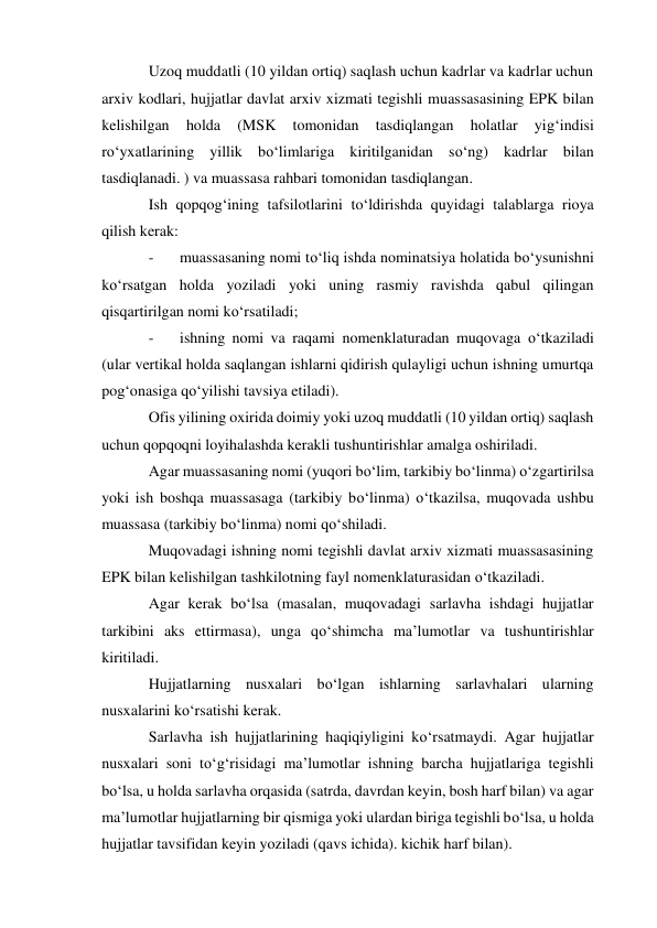 Uzoq muddatli (10 yildan ortiq) saqlash uchun kadrlar va kadrlar uchun 
arxiv kodlari, hujjatlar davlat arxiv xizmati tegishli muassasasining EPK bilan 
kelishilgan 
holda 
(MSK 
tomonidan 
tasdiqlangan 
holatlar 
yig‘indisi 
ro‘yxatlarining yillik bo‘limlariga kiritilganidan so‘ng) kadrlar bilan 
tasdiqlanadi. ) va muassasa rahbari tomonidan tasdiqlangan. 
Ish qopqog‘ining tafsilotlarini to‘ldirishda quyidagi talablarga rioya 
qilish kerak: 
- 
muassasaning nomi to‘liq ishda nominatsiya holatida bo‘ysunishni 
ko‘rsatgan holda yoziladi yoki uning rasmiy ravishda qabul qilingan 
qisqartirilgan nomi ko‘rsatiladi; 
- 
ishning nomi va raqami nomenklaturadan muqovaga o‘tkaziladi 
(ular vertikal holda saqlangan ishlarni qidirish qulayligi uchun ishning umurtqa 
pog‘onasiga qo‘yilishi tavsiya etiladi). 
Ofis yilining oxirida doimiy yoki uzoq muddatli (10 yildan ortiq) saqlash 
uchun qopqoqni loyihalashda kerakli tushuntirishlar amalga oshiriladi. 
Agar muassasaning nomi (yuqori bo‘lim, tarkibiy bo‘linma) o‘zgartirilsa 
yoki ish boshqa muassasaga (tarkibiy bo‘linma) o‘tkazilsa, muqovada ushbu 
muassasa (tarkibiy bo‘linma) nomi qo‘shiladi. 
Muqovadagi ishning nomi tegishli davlat arxiv xizmati muassasasining 
EPK bilan kelishilgan tashkilotning fayl nomenklaturasidan o‘tkaziladi. 
Agar kerak bo‘lsa (masalan, muqovadagi sarlavha ishdagi hujjatlar 
tarkibini aks ettirmasa), unga qo‘shimcha ma’lumotlar va tushuntirishlar 
kiritiladi. 
Hujjatlarning nusxalari bo‘lgan ishlarning sarlavhalari ularning 
nusxalarini ko‘rsatishi kerak. 
Sarlavha ish hujjatlarining haqiqiyligini ko‘rsatmaydi. Agar hujjatlar 
nusxalari soni to‘g‘risidagi ma’lumotlar ishning barcha hujjatlariga tegishli 
bo‘lsa, u holda sarlavha orqasida (satrda, davrdan keyin, bosh harf bilan) va agar 
ma’lumotlar hujjatlarning bir qismiga yoki ulardan biriga tegishli bo‘lsa, u holda 
hujjatlar tavsifidan keyin yoziladi (qavs ichida). kichik harf bilan). 
