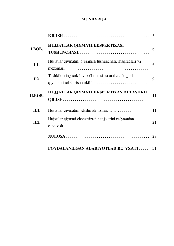 MUNDARIJA 
 
 
 
 
 
 
 
 
 
 
KIRISH . . . . . . . . . . . . . . . . . . . . . . . . . . . . . . . . . . . . . . . . . .  3 
I.BOB. 
HUJJATLAR QIYMATI EKSPERTIZASI 
TUSHUNCHASI. . . . . . . . . . . . . . . . . . . . . . . . . . . . . . . . . . .  
6 
I.1. 
Hujjatlar qiymatini o‘rganish tushunchasi, maqsadlari va 
mezonlari . . . . . . . . . . . . . . . . . . . . . . . . . . . . . . . . . . . . . . . . .  
6 
I.2. 
Tashkilotning tarkibiy bo‘linmasi va arxivda hujjatlar 
qiymatini tekshirish tarkibi. . . . . . . . . . . . . . . . . . . . . . . . . . . .  
9 
II.BOB. 
HUJJATLAR QIYMATI EKSPERTIZASINI TASHKIL 
QILISH. . . . . . . . . . . . . . . . . . . . . . . . . . . . . . . . . . . . . . . . . .  
11 
II.1. 
Hujjatlar qiymatini tekshirish tizimi……… . . . . . . . . . . . . . .  11 
II.2. 
Hujjatlar qiymati ekspertizasi natijalarini ro‘yxatdan 
o‘tkazish . . . . . . . . . . . . . . . . . . . . . . . . . . . . . . . . . . . . . . . . . .  
21 
 
 
XULOSA . . . . . . . . . . . . . . . . . . . . . . . . . . . . . . . . . . . . . . . . . 29 
 
FOYDALANILGAN ADABIYOTLAR RO‘YXATI . . . . .  31 
