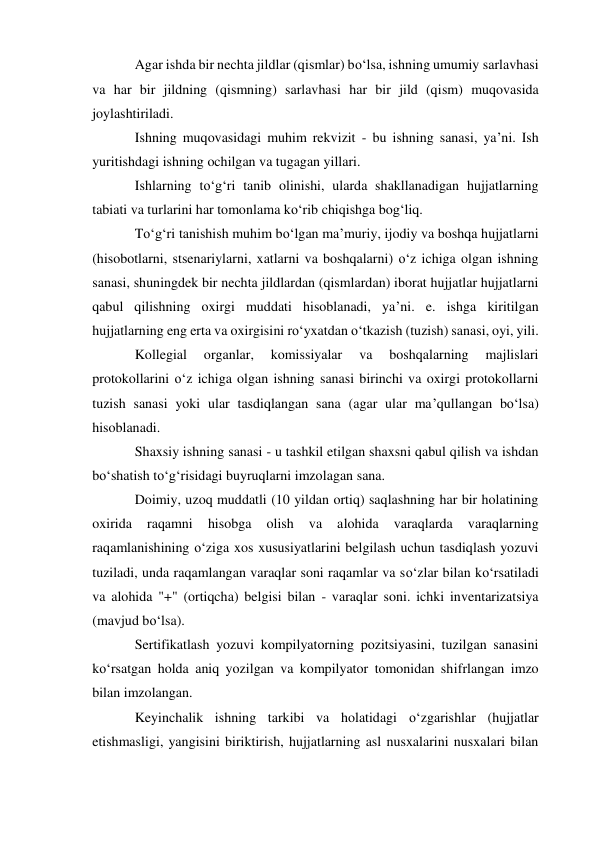 Agar ishda bir nechta jildlar (qismlar) bo‘lsa, ishning umumiy sarlavhasi 
va har bir jildning (qismning) sarlavhasi har bir jild (qism) muqovasida 
joylashtiriladi. 
Ishning muqovasidagi muhim rekvizit - bu ishning sanasi, ya’ni. Ish 
yuritishdagi ishning ochilgan va tugagan yillari. 
Ishlarning to‘g‘ri tanib olinishi, ularda shakllanadigan hujjatlarning 
tabiati va turlarini har tomonlama ko‘rib chiqishga bog‘liq. 
To‘g‘ri tanishish muhim bo‘lgan ma’muriy, ijodiy va boshqa hujjatlarni 
(hisobotlarni, stsenariylarni, xatlarni va boshqalarni) o‘z ichiga olgan ishning 
sanasi, shuningdek bir nechta jildlardan (qismlardan) iborat hujjatlar hujjatlarni 
qabul qilishning oxirgi muddati hisoblanadi, ya’ni. e. ishga kiritilgan 
hujjatlarning eng erta va oxirgisini ro‘yxatdan o‘tkazish (tuzish) sanasi, oyi, yili. 
Kollegial 
organlar, 
komissiyalar 
va 
boshqalarning 
majlislari 
protokollarini o‘z ichiga olgan ishning sanasi birinchi va oxirgi protokollarni 
tuzish sanasi yoki ular tasdiqlangan sana (agar ular ma’qullangan bo‘lsa) 
hisoblanadi. 
Shaxsiy ishning sanasi - u tashkil etilgan shaxsni qabul qilish va ishdan 
bo‘shatish to‘g‘risidagi buyruqlarni imzolagan sana. 
Doimiy, uzoq muddatli (10 yildan ortiq) saqlashning har bir holatining 
oxirida 
raqamni 
hisobga 
olish 
va 
alohida 
varaqlarda 
varaqlarning 
raqamlanishining o‘ziga xos xususiyatlarini belgilash uchun tasdiqlash yozuvi 
tuziladi, unda raqamlangan varaqlar soni raqamlar va so‘zlar bilan ko‘rsatiladi 
va alohida "+" (ortiqcha) belgisi bilan - varaqlar soni. ichki inventarizatsiya 
(mavjud bo‘lsa). 
Sertifikatlash yozuvi kompilyatorning pozitsiyasini, tuzilgan sanasini 
ko‘rsatgan holda aniq yozilgan va kompilyator tomonidan shifrlangan imzo 
bilan imzolangan. 
Keyinchalik ishning tarkibi va holatidagi o‘zgarishlar (hujjatlar 
etishmasligi, yangisini biriktirish, hujjatlarning asl nusxalarini nusxalari bilan 
