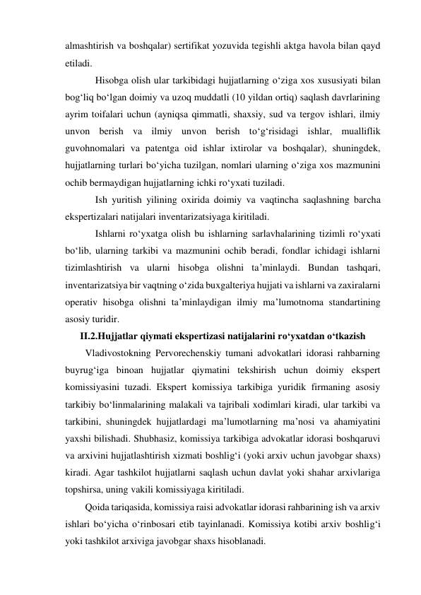 almashtirish va boshqalar) sertifikat yozuvida tegishli aktga havola bilan qayd 
etiladi. 
Hisobga olish ular tarkibidagi hujjatlarning o‘ziga xos xususiyati bilan 
bog‘liq bo‘lgan doimiy va uzoq muddatli (10 yildan ortiq) saqlash davrlarining 
ayrim toifalari uchun (ayniqsa qimmatli, shaxsiy, sud va tergov ishlari, ilmiy 
unvon berish va ilmiy unvon berish to‘g‘risidagi ishlar, mualliflik 
guvohnomalari va patentga oid ishlar ixtirolar va boshqalar), shuningdek, 
hujjatlarning turlari bo‘yicha tuzilgan, nomlari ularning o‘ziga xos mazmunini 
ochib bermaydigan hujjatlarning ichki ro‘yxati tuziladi. 
Ish yuritish yilining oxirida doimiy va vaqtincha saqlashning barcha 
ekspertizalari natijalari inventarizatsiyaga kiritiladi. 
Ishlarni ro‘yxatga olish bu ishlarning sarlavhalarining tizimli ro‘yxati 
bo‘lib, ularning tarkibi va mazmunini ochib beradi, fondlar ichidagi ishlarni 
tizimlashtirish va ularni hisobga olishni ta’minlaydi. Bundan tashqari, 
inventarizatsiya bir vaqtning o‘zida buxgalteriya hujjati va ishlarni va zaxiralarni 
operativ hisobga olishni ta’minlaydigan ilmiy ma’lumotnoma standartining 
asosiy turidir. 
II.2.Hujjatlar qiymati ekspertizasi natijalarini ro‘yxatdan o‘tkazish 
Vladivostokning Pervorechenskiy tumani advokatlari idorasi rahbarning 
buyrug‘iga binoan hujjatlar qiymatini tekshirish uchun doimiy ekspert 
komissiyasini tuzadi. Ekspert komissiya tarkibiga yuridik firmaning asosiy 
tarkibiy bo‘linmalarining malakali va tajribali xodimlari kiradi, ular tarkibi va 
tarkibini, shuningdek hujjatlardagi ma’lumotlarning ma’nosi va ahamiyatini 
yaxshi bilishadi. Shubhasiz, komissiya tarkibiga advokatlar idorasi boshqaruvi 
va arxivini hujjatlashtirish xizmati boshlig‘i (yoki arxiv uchun javobgar shaxs) 
kiradi. Agar tashkilot hujjatlarni saqlash uchun davlat yoki shahar arxivlariga 
topshirsa, uning vakili komissiyaga kiritiladi. 
Qoida tariqasida, komissiya raisi advokatlar idorasi rahbarining ish va arxiv 
ishlari bo‘yicha o‘rinbosari etib tayinlanadi. Komissiya kotibi arxiv boshlig‘i 
yoki tashkilot arxiviga javobgar shaxs hisoblanadi. 
