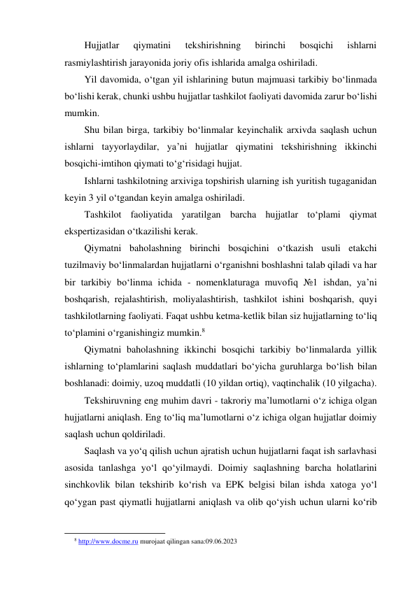 Hujjatlar 
qiymatini 
tekshirishning 
birinchi 
bosqichi 
ishlarni 
rasmiylashtirish jarayonida joriy ofis ishlarida amalga oshiriladi. 
Yil davomida, o‘tgan yil ishlarining butun majmuasi tarkibiy bo‘linmada 
bo‘lishi kerak, chunki ushbu hujjatlar tashkilot faoliyati davomida zarur bo‘lishi 
mumkin. 
Shu bilan birga, tarkibiy bo‘linmalar keyinchalik arxivda saqlash uchun 
ishlarni tayyorlaydilar, ya’ni hujjatlar qiymatini tekshirishning ikkinchi 
bosqichi-imtihon qiymati to‘g‘risidagi hujjat. 
Ishlarni tashkilotning arxiviga topshirish ularning ish yuritish tugaganidan 
keyin 3 yil o‘tgandan keyin amalga oshiriladi. 
Tashkilot faoliyatida yaratilgan barcha hujjatlar to‘plami qiymat 
ekspertizasidan o‘tkazilishi kerak. 
Qiymatni baholashning birinchi bosqichini o‘tkazish usuli etakchi 
tuzilmaviy bo‘linmalardan hujjatlarni o‘rganishni boshlashni talab qiladi va har 
bir tarkibiy bo‘linma ichida - nomenklaturaga muvofiq №1 ishdan, ya’ni 
boshqarish, rejalashtirish, moliyalashtirish, tashkilot ishini boshqarish, quyi 
tashkilotlarning faoliyati. Faqat ushbu ketma-ketlik bilan siz hujjatlarning to‘liq 
to‘plamini o‘rganishingiz mumkin.8 
Qiymatni baholashning ikkinchi bosqichi tarkibiy bo‘linmalarda yillik 
ishlarning to‘plamlarini saqlash muddatlari bo‘yicha guruhlarga bo‘lish bilan 
boshlanadi: doimiy, uzoq muddatli (10 yildan ortiq), vaqtinchalik (10 yilgacha). 
Tekshiruvning eng muhim davri - takroriy ma’lumotlarni o‘z ichiga olgan 
hujjatlarni aniqlash. Eng to‘liq ma’lumotlarni o‘z ichiga olgan hujjatlar doimiy 
saqlash uchun qoldiriladi. 
Saqlash va yo‘q qilish uchun ajratish uchun hujjatlarni faqat ish sarlavhasi 
asosida tanlashga yo‘l qo‘yilmaydi. Doimiy saqlashning barcha holatlarini 
sinchkovlik bilan tekshirib ko‘rish va EPK belgisi bilan ishda xatoga yo‘l 
qo‘ygan past qiymatli hujjatlarni aniqlash va olib qo‘yish uchun ularni ko‘rib 
                                                           
8 http://www.docme.ru murojaat qilingan sana:09.06.2023 
