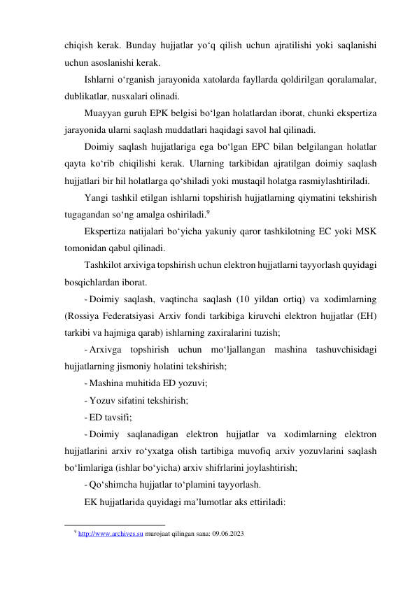 chiqish kerak. Bunday hujjatlar yo‘q qilish uchun ajratilishi yoki saqlanishi 
uchun asoslanishi kerak. 
Ishlarni o‘rganish jarayonida xatolarda fayllarda qoldirilgan qoralamalar, 
dublikatlar, nusxalari olinadi. 
Muayyan guruh EPK belgisi bo‘lgan holatlardan iborat, chunki ekspertiza 
jarayonida ularni saqlash muddatlari haqidagi savol hal qilinadi. 
Doimiy saqlash hujjatlariga ega bo‘lgan EPC bilan belgilangan holatlar 
qayta ko‘rib chiqilishi kerak. Ularning tarkibidan ajratilgan doimiy saqlash 
hujjatlari bir hil holatlarga qo‘shiladi yoki mustaqil holatga rasmiylashtiriladi. 
Yangi tashkil etilgan ishlarni topshirish hujjatlarning qiymatini tekshirish 
tugagandan so‘ng amalga oshiriladi.9 
Ekspertiza natijalari bo‘yicha yakuniy qaror tashkilotning EC yoki MSK 
tomonidan qabul qilinadi. 
Tashkilot arxiviga topshirish uchun elektron hujjatlarni tayyorlash quyidagi 
bosqichlardan iborat. 
- Doimiy saqlash, vaqtincha saqlash (10 yildan ortiq) va xodimlarning 
(Rossiya Federatsiyasi Arxiv fondi tarkibiga kiruvchi elektron hujjatlar (EH) 
tarkibi va hajmiga qarab) ishlarning zaxiralarini tuzish; 
- Arxivga topshirish uchun mo‘ljallangan mashina tashuvchisidagi 
hujjatlarning jismoniy holatini tekshirish; 
- Mashina muhitida ED yozuvi; 
- Yozuv sifatini tekshirish; 
- ED tavsifi; 
- Doimiy saqlanadigan elektron hujjatlar va xodimlarning elektron 
hujjatlarini arxiv ro‘yxatga olish tartibiga muvofiq arxiv yozuvlarini saqlash 
bo‘limlariga (ishlar bo‘yicha) arxiv shifrlarini joylashtirish; 
- Qo‘shimcha hujjatlar to‘plamini tayyorlash. 
EK hujjatlarida quyidagi ma’lumotlar aks ettiriladi: 
                                                           
9 http://www.archives.su murojaat qilingan sana: 09.06.2023 
 
