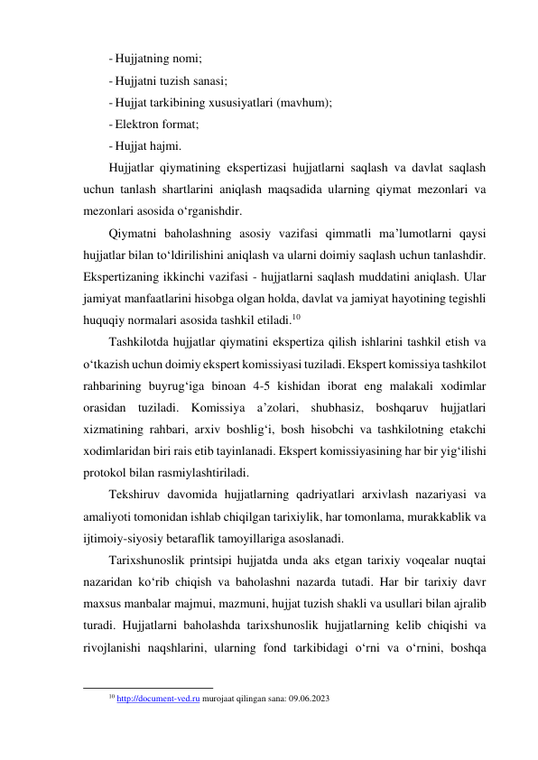 - Hujjatning nomi; 
- Hujjatni tuzish sanasi; 
- Hujjat tarkibining xususiyatlari (mavhum); 
- Elektron format; 
- Hujjat hajmi. 
Hujjatlar qiymatining ekspertizasi hujjatlarni saqlash va davlat saqlash 
uchun tanlash shartlarini aniqlash maqsadida ularning qiymat mezonlari va 
mezonlari asosida o‘rganishdir. 
Qiymatni baholashning asosiy vazifasi qimmatli ma’lumotlarni qaysi 
hujjatlar bilan to‘ldirilishini aniqlash va ularni doimiy saqlash uchun tanlashdir. 
Ekspertizaning ikkinchi vazifasi - hujjatlarni saqlash muddatini aniqlash. Ular 
jamiyat manfaatlarini hisobga olgan holda, davlat va jamiyat hayotining tegishli 
huquqiy normalari asosida tashkil etiladi.10 
Tashkilotda hujjatlar qiymatini ekspertiza qilish ishlarini tashkil etish va 
o‘tkazish uchun doimiy ekspert komissiyasi tuziladi. Ekspert komissiya tashkilot 
rahbarining buyrug‘iga binoan 4-5 kishidan iborat eng malakali xodimlar 
orasidan tuziladi. Komissiya a’zolari, shubhasiz, boshqaruv hujjatlari 
xizmatining rahbari, arxiv boshlig‘i, bosh hisobchi va tashkilotning etakchi 
xodimlaridan biri rais etib tayinlanadi. Ekspert komissiyasining har bir yig‘ilishi 
protokol bilan rasmiylashtiriladi. 
Tekshiruv davomida hujjatlarning qadriyatlari arxivlash nazariyasi va 
amaliyoti tomonidan ishlab chiqilgan tarixiylik, har tomonlama, murakkablik va 
ijtimoiy-siyosiy betaraflik tamoyillariga asoslanadi. 
Tarixshunoslik printsipi hujjatda unda aks etgan tarixiy voqealar nuqtai 
nazaridan ko‘rib chiqish va baholashni nazarda tutadi. Har bir tarixiy davr 
maxsus manbalar majmui, mazmuni, hujjat tuzish shakli va usullari bilan ajralib 
turadi. Hujjatlarni baholashda tarixshunoslik hujjatlarning kelib chiqishi va 
rivojlanishi naqshlarini, ularning fond tarkibidagi o‘rni va o‘rnini, boshqa 
                                                           
10 http://document-ved.ru murojaat qilingan sana: 09.06.2023 
