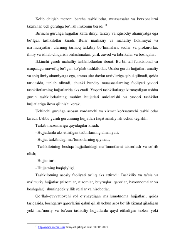 Kelib chiqish mezoni barcha tashkilotlar, muassasalar va korxonalarni 
taxminan uch guruhga bo‘lish imkonini beradi.11 
Birinchi guruhga hujjatlar katta ilmiy, tarixiy va iqtisodiy ahamiyatga ega 
bo‘lgan tashkilotlar kiradi. Bular markaziy va mahalliy hokimiyat va 
ma’muriyatlar, ularning tarmoq tarkibiy bo‘linmalari, sudlar va prokurorlar, 
ilmiy va ishlab chiqarish birlashmalari, yirik zavod va fabrikalar va boshqalar. 
Ikkinchi guruh mahalliy tashkilotlardan iborat. Bu bir xil funktsional va 
maqsadga muvofiq bo‘lgan ko‘plab tashkilotlar. Ushbu guruh hujjatlari amaliy 
va aniq ilmiy ahamiyatga ega, ammo ular davlat arxivlariga qabul qilinadi, qoida 
tariqasida, tanlab olinadi, chunki bunday muassasalarning faoliyati yuqori 
tashkilotlarning hujjatlarida aks etadi. Yuqori tashkilotlarga kirmaydigan ushbu 
guruh tashkilotlarining muhim hujjatlari aniqlanishi va yuqori tashkilot 
hujjatlariga ilova qilinishi kerak. 
Uchinchi guruhga asosan yordamchi va xizmat ko‘rsatuvchi tashkilotlar 
kiradi. Ushbu guruh guruhining hujjatlari faqat amaliy ish uchun tegishli. 
Tarkib mezonlariga quyidagilar kiradi: 
- Hujjatlarda aks ettirilgan tadbirlarning ahamiyati; 
- Hujjat tarkibidagi ma’lumotlarning qiymati; 
- Tashkilotning boshqa hujjatlaridagi ma’lumotlarni takrorlash va so‘rib 
olish; 
- Hujjat turi; 
- Hujjatning haqiqiyligi. 
Tashkilotning asosiy faoliyati to‘liq aks ettiradi: Tashkiliy va ta’sis va 
ma’muriy hujjatlar (nizomlar, nizomlar, buyruqlar, qarorlar, bayonnomalar va 
boshqalar), shuningdek yillik rejalar va hisobotlar.  
Qo‘llab-quvvatlovchi rol o‘ynaydigan ma’lumotnoma hujjatlari, qoida 
tariqasida, boshqaruv qarorlarini qabul qilish uchun asos bo‘lib xizmat qiladigan 
yoki ma’muriy va ba’zan tashkiliy hujjatlarda qayd etiladigan tezkor yoki 
                                                           
11 http://www.archiv-s.ru murojaat qilingan sana : 09.06.2023 
