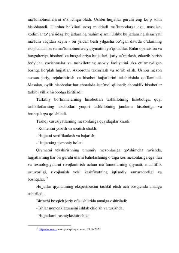 ma’lumotnomalarni o‘z ichiga oladi. Ushbu hujjatlar guruhi eng ko‘p sonli 
hisoblanadi. Ulardan ba’zilari uzoq muddatli ma’lumotlarga ega, masalan, 
xodimlar to‘g‘risidagi hujjatlarning muhim qismi. Ushbu hujjatlarning aksariyati 
ma’lum vaqtdan keyin - bir yildan besh yilgacha bo‘lgan davrda o‘zlarining 
ekspluatatsion va ma’lumotnomaviy qiymatini yo‘qotadilar. Bular operatsion va 
buxgalteriya hisoboti va buxgalteriya hujjatlari, joriy ta’mirlash, etkazib berish 
bo‘yicha yozishmalar va tashkilotning asosiy faoliyatini aks ettirmaydigan 
boshqa ko‘plab hujjatlar. Axborotni takrorlash va so‘rib olish. Ushbu mezon 
asosan joriy, rejalashtirish va hisobot hujjatlarini tekshirishda qo‘llaniladi. 
Masalan, oylik hisobotlar har chorakda iste’mol qilinadi; choraklik hisobotlar 
tarkibi yillik hisobotga kiritiladi. 
Tarkibiy bo‘linmalarning hisobotlari tashkilotning hisobotiga, quyi 
tashkilotlarning hisobotlari yuqori tashkilotning jamlama hisobotiga va 
boshqalarga qo‘shiladi. 
Tashqi xususiyatlarning mezonlariga quyidagilar kiradi: 
- Kontentni yozish va uzatish shakli; 
- Hujjatni sertifikatlash va bajarish; 
- Hujjatning jismoniy holati. 
Qiymatni tekshirishning umumiy mezonlariga qo‘shimcha ravishda, 
hujjatlarning har bir guruhi ularni baholashning o‘ziga xos mezonlariga ega: fan 
va texnologiyalarni rivojlantirish uchun ma’lumotlarning qiymati, mualliflik 
ustuvorligi, rivojlanish yoki kashfiyotning iqtisodiy samaradorligi va 
boshqalar.12 
Hujjatlar qiymatining ekspertizasini tashkil etish uch bosqichda amalga 
oshiriladi. 
Birinchi bosqich joriy ofis ishlarida amalga oshiriladi: 
- Ishlar nomenklaturasini ishlab chiqish va tuzishda; 
- Hujjatlarni rasmiylashtirishda; 
                                                           
12 http://ao.avo.ru murojaat qilingan sana: 09.06.2023 
 
