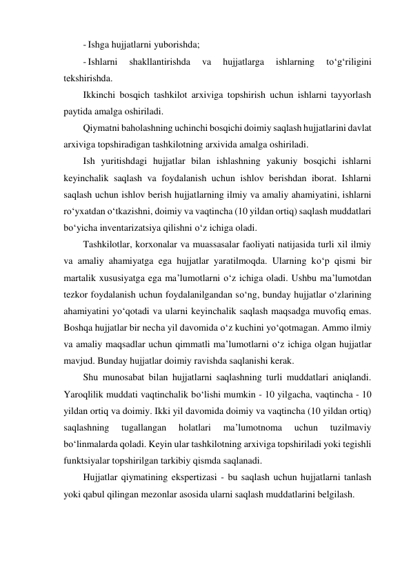 - Ishga hujjatlarni yuborishda; 
- Ishlarni 
shakllantirishda 
va 
hujjatlarga 
ishlarning 
to‘g‘riligini 
tekshirishda. 
Ikkinchi bosqich tashkilot arxiviga topshirish uchun ishlarni tayyorlash 
paytida amalga oshiriladi. 
Qiymatni baholashning uchinchi bosqichi doimiy saqlash hujjatlarini davlat 
arxiviga topshiradigan tashkilotning arxivida amalga oshiriladi. 
Ish yuritishdagi hujjatlar bilan ishlashning yakuniy bosqichi ishlarni 
keyinchalik saqlash va foydalanish uchun ishlov berishdan iborat. Ishlarni 
saqlash uchun ishlov berish hujjatlarning ilmiy va amaliy ahamiyatini, ishlarni 
ro‘yxatdan o‘tkazishni, doimiy va vaqtincha (10 yildan ortiq) saqlash muddatlari 
bo‘yicha inventarizatsiya qilishni o‘z ichiga oladi. 
Tashkilotlar, korxonalar va muassasalar faoliyati natijasida turli xil ilmiy 
va amaliy ahamiyatga ega hujjatlar yaratilmoqda. Ularning ko‘p qismi bir 
martalik xususiyatga ega ma’lumotlarni o‘z ichiga oladi. Ushbu ma’lumotdan 
tezkor foydalanish uchun foydalanilgandan so‘ng, bunday hujjatlar o‘zlarining 
ahamiyatini yo‘qotadi va ularni keyinchalik saqlash maqsadga muvofiq emas. 
Boshqa hujjatlar bir necha yil davomida o‘z kuchini yo‘qotmagan. Ammo ilmiy 
va amaliy maqsadlar uchun qimmatli ma’lumotlarni o‘z ichiga olgan hujjatlar 
mavjud. Bunday hujjatlar doimiy ravishda saqlanishi kerak. 
Shu munosabat bilan hujjatlarni saqlashning turli muddatlari aniqlandi. 
Yaroqlilik muddati vaqtinchalik bo‘lishi mumkin - 10 yilgacha, vaqtincha - 10 
yildan ortiq va doimiy. Ikki yil davomida doimiy va vaqtincha (10 yildan ortiq) 
saqlashning 
tugallangan 
holatlari 
ma’lumotnoma 
uchun 
tuzilmaviy 
bo‘linmalarda qoladi. Keyin ular tashkilotning arxiviga topshiriladi yoki tegishli 
funktsiyalar topshirilgan tarkibiy qismda saqlanadi. 
Hujjatlar qiymatining ekspertizasi - bu saqlash uchun hujjatlarni tanlash 
yoki qabul qilingan mezonlar asosida ularni saqlash muddatlarini belgilash. 
 
 
