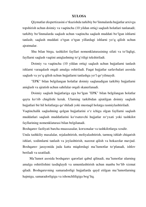 XULOSA 
Qiymatlar ekspertizasini o‘tkazishda tarkibiy bo‘linmalarda hujjatlar arxivga 
topshirish uchun doimiy va vaqtincha (10 yildan ortiq) saqlash holatlari tanlanadi; 
tarkibiy bo‘linmalarda saqlash uchun vaqtincha saqlash muddati bo‘lgan ishlarni 
tanlash; saqlash muddati o‘tgan o‘tgan yillardagi ishlarni yo‘q qilish uchun 
ajratmalar. 
Shu bilan birga, tashkilot fayllari nomenklaturasining sifati va to‘liqligi, 
fayllarni saqlash vaqtini aniqlashning to‘g‘riligi tekshiriladi. 
Doimiy va vaqtincha (10 yildan ortiq) saqlash uchun hujjatlarni tanlash 
ishlarni varaqalash orqali amalga oshiriladi. Faqat hujjatlar sarlavhalari asosida 
saqlash va yo‘q qilish uchun hujjatlarni tanlashga yo‘l qo‘yilmaydi. 
"EPK" bilan belgilangan holatlar doimiy saqlanadigan tarkibiy hujjatlarni 
aniqlash va ajratish uchun sahifalar orqali skanerlanadi. 
Doimiy saqlash hujjatlariga ega bo‘lgan "EPK" bilan belgilangan holatlar 
qayta ko‘rib chiqilishi kerak. Ularning tarkibidan ajratilgan doimiy saqlash 
hujjatlari bir hil holatlarga qo‘shiladi yoki mustaqil holatga rasmiylashtiriladi. 
Vaqtinchalik saqlashning qolgan hujjatlarini o‘z ichiga olgan fayllarni saqlash 
muddatlari saqlash muddatlarini ko‘rsatuvchi hujjatlar ro‘yxati yoki tashkilot 
fayllarining nomenklaturasi bilan belgilanadi. 
Boshqaruv faoliyati barcha muassasalar, korxonalar va tashkilotlarga xosdir. 
Unda tashkiliy masalalar, rejalashtirish, moliyalashtirish, tarmoq ishlab chiqarish 
ishlari, xodimlarni tanlash va joylashtirish, nazorat qilish va hokazolar mavjud. 
Boshqaruv jarayonida juda katta miqdordagi ma’lumotlar to‘planadi, ishlov 
beriladi va uzatiladi. 
Ma’lumot asosida boshqaruv qarorlari qabul qilinadi, ma’lumotlar ularning 
amalga oshirilishini tasdiqlaydi va umumlashtirish uchun manba bo‘lib xizmat 
qiladi. Boshqaruvning samaradorligi hujjatlarda qayd etilgan ma’lumotlarning 
hajmiga, samaradorligiga va ishonchliligiga bog‘liq. 
