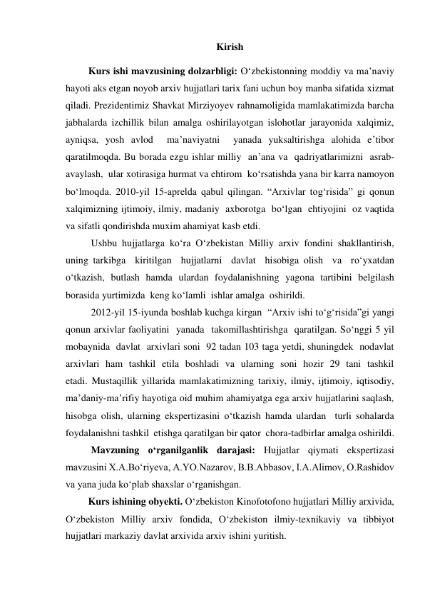 Kirish 
          Kurs ishi mavzusining dolzarbligi: O‘zbekistonning moddiy va ma’naviy 
hayoti aks etgan noyob arxiv hujjatlari tarix fani uchun boy manba sifatida xizmat 
qiladi. Prezidentimiz Shavkat Mirziyoyev rahnamoligida mamlakatimizda barcha 
jabhalarda izchillik bilan amalga oshirilayotgan islohotlar jarayonida xalqimiz, 
ayniqsa, yosh avlod  ma’naviyatni  yanada yuksaltirishga alohida e’tibor 
qaratilmoqda. Bu borada ezgu ishlar milliy  an’ana va  qadriyatlarimizni  asrab-
avaylash,  ular xotirasiga hurmat va ehtirom  ko‘rsatishda yana bir karra namoyon 
bo‘lmoqda. 2010-yil 15-aprelda qabul qilingan. “Arxivlar tog‘risida” gi qonun 
xalqimizning ijtimoiy, ilmiy, madaniy  axborotga  bo‘lgan  ehtiyojini  oz vaqtida 
va sifatli qondirishda muxim ahamiyat kasb etdi.   
Ushbu hujjatlarga ko‘ra O‘zbekistan Milliy arxiv fondini shakllantirish,  
uning tarkibga  kiritilgan  hujjatlarni  davlat  hisobiga olish  va  ro‘yxatdan   
o‘tkazish, butlash hamda ulardan foydalanishning yagona tartibini belgilash 
borasida yurtimizda  keng ko‘lamli  ishlar amalga  oshirildi.  
2012-yil 15-iyunda boshlab kuchga kirgan  “Arxiv ishi to‘g‘risida”gi yangi 
qonun arxivlar faoliyatini  yanada  takomillashtirishga  qaratilgan. So‘nggi 5 yil  
mobaynida  davlat  arxivlari soni  92 tadan 103 taga yetdi, shuningdek  nodavlat  
arxivlari  ham  tashkil  etila  boshladi  va  ularning  soni  hozir  29  tani  tashkil  
etadi. Mustaqillik yillarida mamlakatimizning tarixiy, ilmiy, ijtimoiy, iqtisodiy, 
maʼdaniy-ma’rifiy hayotiga oid muhim ahamiyatga ega arxiv hujjatlarini saqlash, 
hisobga olish, ularning ekspertizasini o‘tkazish hamda ulardan  turli sohalarda  
foydalanishni tashkil  etishga qaratilgan bir qator  chora-tadbirlar amalga oshirildi.  
Mavzuning o‘rganilganlik darajasi: Hujjatlar qiymati ekspertizasi 
mavzusini X.A.Boʻriyeva, A.YO.Nazarov, B.B.Abbasov, I.A.Alimov, O.Rashidov 
va yana juda koʻplab shaxslar oʻrganishgan.  
         Kurs ishining obyekti. O‘zbekiston Kinofotofono hujjatlari Milliy arxivida, 
Oʻzbekiston Milliy arxiv fondida, Oʻzbekiston ilmiy-texnikaviy va tibbiyot 
hujjatlari markaziy davlat arxivida arxiv ishini yuritish.    
