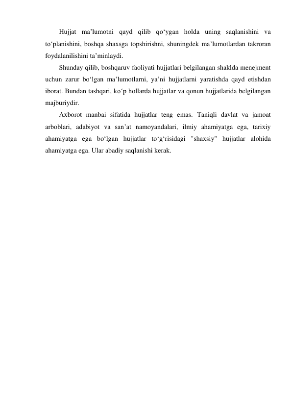 Hujjat ma’lumotni qayd qilib qo‘ygan holda uning saqlanishini va 
to‘planishini, boshqa shaxsga topshirishni, shuningdek ma’lumotlardan takroran 
foydalanilishini ta’minlaydi. 
Shunday qilib, boshqaruv faoliyati hujjatlari belgilangan shaklda menejment 
uchun zarur bo‘lgan ma’lumotlarni, ya’ni hujjatlarni yaratishda qayd etishdan 
iborat. Bundan tashqari, ko‘p hollarda hujjatlar va qonun hujjatlarida belgilangan 
majburiydir. 
Axborot manbai sifatida hujjatlar teng emas. Taniqli davlat va jamoat 
arboblari, adabiyot va san’at namoyandalari, ilmiy ahamiyatga ega, tarixiy 
ahamiyatga ega bo‘lgan hujjatlar to‘g‘risidagi "shaxsiy" hujjatlar alohida 
ahamiyatga ega. Ular abadiy saqlanishi kerak. 
 
 
 
 
 
 
 
 
 
 
 
 
 
 
 
 
 
 
 
