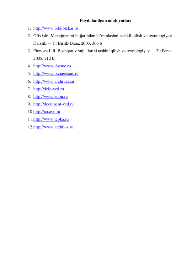 Foydalanilgan adabiyotlar: 
1. http://www.bibliotekar.ru  
2. Ofis ishi. Menejmentni hujjat bilan ta’minlashni tashkil qilish va texnologiyasi. 
Darslik. – T.: Birlik-Dana, 2003, 366 b 
3. Fionova L.R. Boshqaruv hujjatlarini tashkil qilish va texnologiyasi. – T.: Penza, 
2005, 212 b. 
4. http://www.docme.ru  
5. http://www.bizneshaus.ru 
6. http://www.archives.su 
7. http://delo-ved.ru 
8. http://www.edou.ru 
9. http://document-ved.ru 
10. http://ao.avo.ru 
11. http://www.tepka.ru 
12. http://www.archiv-s.ru  
