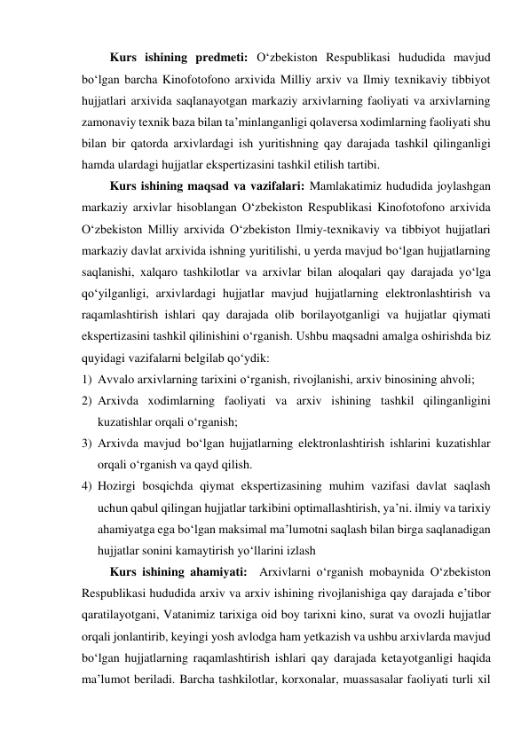          Kurs ishining predmeti: O‘zbekiston Respublikasi hududida mavjud 
bo‘lgan barcha Kinofotofono arxivida Milliy arxiv va Ilmiy texnikaviy tibbiyot  
hujjatlari arxivida saqlanayotgan markaziy arxivlarning faoliyati va arxivlarning 
zamonaviy texnik baza bilan ta’minlanganligi qolaversa xodimlarning faoliyati shu 
bilan bir qatorda arxivlardagi ish yuritishning qay darajada tashkil qilinganligi 
hamda ulardagi hujjatlar ekspertizasini tashkil etilish tartibi. 
         Kurs ishining maqsad va vazifalari: Mamlakatimiz hududida joylashgan 
markaziy arxivlar hisoblangan O‘zbekiston Respublikasi Kinofotofono arxivida 
Oʻzbekiston Milliy arxivida Oʻzbekiston Ilmiy-texnikaviy va tibbiyot hujjatlari 
markaziy davlat arxivida ishning yuritilishi, u yerda mavjud bo‘lgan hujjatlarning 
saqlanishi, xalqaro tashkilotlar va arxivlar bilan aloqalari qay darajada yo‘lga 
qo‘yilganligi, arxivlardagi hujjatlar mavjud hujjatlarning elektronlashtirish va 
raqamlashtirish ishlari qay darajada olib borilayotganligi va hujjatlar qiymati 
ekspertizasini tashkil qilinishini o‘rganish. Ushbu maqsadni amalga oshirishda biz 
quyidagi vazifalarni belgilab qo‘ydik:  
1) Avvalo arxivlarning tarixini o‘rganish, rivojlanishi, arxiv binosining ahvoli; 
2) Arxivda xodimlarning faoliyati va arxiv ishining tashkil qilinganligini 
kuzatishlar orqali o‘rganish; 
3) Arxivda mavjud bo‘lgan hujjatlarning elektronlashtirish ishlarini kuzatishlar 
orqali o‘rganish va qayd qilish.   
4) Hozirgi bosqichda qiymat ekspertizasining muhim vazifasi davlat saqlash 
uchun qabul qilingan hujjatlar tarkibini optimallashtirish, ya’ni. ilmiy va tarixiy 
ahamiyatga ega bo‘lgan maksimal ma’lumotni saqlash bilan birga saqlanadigan 
hujjatlar sonini kamaytirish yo‘llarini izlash 
         Kurs ishining ahamiyati:  Arxivlarni o‘rganish mobaynida O‘zbekiston 
Respublikasi hududida arxiv va arxiv ishining rivojlanishiga qay darajada e’tibor 
qaratilayotgani, Vatanimiz tarixiga oid boy tarixni kino, surat va ovozli hujjatlar 
orqali jonlantirib, keyingi yosh avlodga ham yetkazish va ushbu arxivlarda mavjud 
bo‘lgan hujjatlarning raqamlashtirish ishlari qay darajada ketayotganligi haqida 
ma’lumot beriladi. Barcha tashkilotlar, korxonalar, muassasalar faoliyati turli xil 
