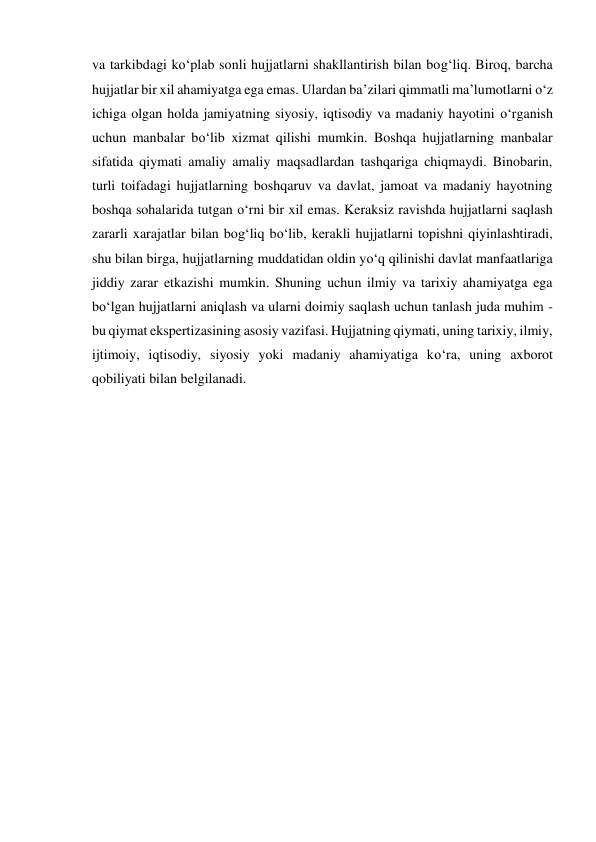 va tarkibdagi ko‘plab sonli hujjatlarni shakllantirish bilan bog‘liq. Biroq, barcha 
hujjatlar bir xil ahamiyatga ega emas. Ulardan ba’zilari qimmatli ma’lumotlarni o‘z 
ichiga olgan holda jamiyatning siyosiy, iqtisodiy va madaniy hayotini o‘rganish 
uchun manbalar bo‘lib xizmat qilishi mumkin. Boshqa hujjatlarning manbalar 
sifatida qiymati amaliy amaliy maqsadlardan tashqariga chiqmaydi. Binobarin, 
turli toifadagi hujjatlarning boshqaruv va davlat, jamoat va madaniy hayotning 
boshqa sohalarida tutgan o‘rni bir xil emas. Keraksiz ravishda hujjatlarni saqlash 
zararli xarajatlar bilan bog‘liq bo‘lib, kerakli hujjatlarni topishni qiyinlashtiradi, 
shu bilan birga, hujjatlarning muddatidan oldin yo‘q qilinishi davlat manfaatlariga 
jiddiy zarar etkazishi mumkin. Shuning uchun ilmiy va tarixiy ahamiyatga ega 
bo‘lgan hujjatlarni aniqlash va ularni doimiy saqlash uchun tanlash juda muhim - 
bu qiymat ekspertizasining asosiy vazifasi. Hujjatning qiymati, uning tarixiy, ilmiy, 
ijtimoiy, iqtisodiy, siyosiy yoki madaniy ahamiyatiga ko‘ra, uning axborot 
qobiliyati bilan belgilanadi. 
 
 
 
 
 
 
 
 
 
 
 
 
 
