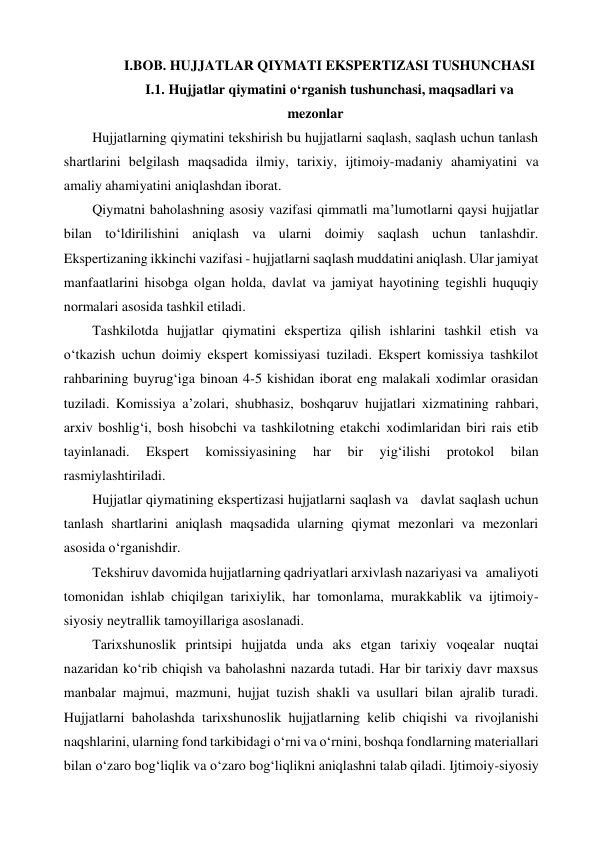 I.BOB. HUJJATLAR QIYMATI EKSPERTIZASI TUSHUNCHASI  
I.1. Hujjatlar qiymatini o‘rganish tushunchasi, maqsadlari va 
mezonlar 
Hujjatlarning qiymatini tekshirish bu hujjatlarni saqlash, saqlash uchun tanlash 
shartlarini belgilash maqsadida ilmiy, tarixiy, ijtimoiy-madaniy ahamiyatini va 
amaliy ahamiyatini aniqlashdan iborat. 
Qiymatni baholashning asosiy vazifasi qimmatli ma’lumotlarni qaysi hujjatlar 
bilan to‘ldirilishini aniqlash va ularni doimiy saqlash uchun tanlashdir. 
Ekspertizaning ikkinchi vazifasi - hujjatlarni saqlash muddatini aniqlash. Ular jamiyat 
manfaatlarini hisobga olgan holda, davlat va jamiyat hayotining tegishli huquqiy 
normalari asosida tashkil etiladi. 
Tashkilotda hujjatlar qiymatini ekspertiza qilish ishlarini tashkil etish va 
o‘tkazish uchun doimiy ekspert komissiyasi tuziladi. Ekspert komissiya tashkilot 
rahbarining buyrug‘iga binoan 4-5 kishidan iborat eng malakali xodimlar orasidan 
tuziladi. Komissiya a’zolari, shubhasiz, boshqaruv hujjatlari xizmatining rahbari, 
arxiv boshlig‘i, bosh hisobchi va tashkilotning etakchi xodimlaridan biri rais etib 
tayinlanadi. 
Ekspert 
komissiyasining 
har 
bir 
yig‘ilishi 
protokol 
bilan 
rasmiylashtiriladi.          
Hujjatlar qiymatining ekspertizasi hujjatlarni saqlash va   davlat saqlash uchun 
tanlash shartlarini aniqlash maqsadida ularning qiymat mezonlari va mezonlari 
asosida o‘rganishdir.  
Tekshiruv davomida hujjatlarning qadriyatlari arxivlash nazariyasi va   amaliyoti 
tomonidan ishlab chiqilgan tarixiylik, har tomonlama, murakkablik va ijtimoiy-
siyosiy neytrallik tamoyillariga asoslanadi. 
Tarixshunoslik printsipi hujjatda unda aks etgan tarixiy voqealar nuqtai 
nazaridan ko‘rib chiqish va baholashni nazarda tutadi. Har bir tarixiy davr maxsus 
manbalar majmui, mazmuni, hujjat tuzish shakli va usullari bilan ajralib turadi. 
Hujjatlarni baholashda tarixshunoslik hujjatlarning kelib chiqishi va rivojlanishi 
naqshlarini, ularning fond tarkibidagi o‘rni va o‘rnini, boshqa fondlarning materiallari 
bilan o‘zaro bog‘liqlik va o‘zaro bog‘liqlikni aniqlashni talab qiladi. Ijtimoiy-siyosiy 
