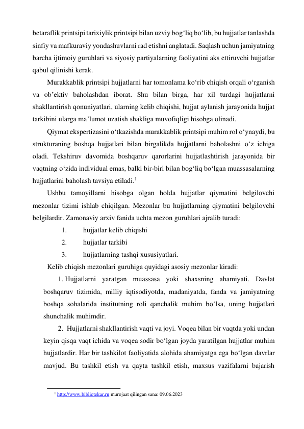 betaraflik printsipi tarixiylik printsipi bilan uzviy bog‘liq bo‘lib, bu hujjatlar tanlashda 
sinfiy va mafkuraviy yondashuvlarni rad etishni anglatadi. Saqlash uchun jamiyatning 
barcha ijtimoiy guruhlari va siyosiy partiyalarning faoliyatini aks ettiruvchi hujjatlar 
qabul qilinishi kerak. 
Murakkablik printsipi hujjatlarni har tomonlama ko‘rib chiqish orqali o‘rganish 
va ob’ektiv baholashdan iborat. Shu bilan birga, har xil turdagi hujjatlarni 
shakllantirish qonuniyatlari, ularning kelib chiqishi, hujjat aylanish jarayonida hujjat 
tarkibini ularga ma’lumot uzatish shakliga muvofiqligi hisobga olinadi. 
Qiymat ekspertizasini o‘tkazishda murakkablik printsipi muhim rol o‘ynaydi, bu 
strukturaning boshqa hujjatlari bilan birgalikda hujjatlarni baholashni o‘z ichiga 
oladi. Tekshiruv davomida boshqaruv qarorlarini hujjatlashtirish jarayonida bir 
vaqtning o‘zida individual emas, balki bir-biri bilan bog‘liq bo‘lgan muassasalarning 
hujjatlarini baholash tavsiya etiladi.1 
Ushbu tamoyillarni hisobga olgan holda hujjatlar qiymatini belgilovchi 
mezonlar tizimi ishlab chiqilgan. Mezonlar bu hujjatlarning qiymatini belgilovchi 
belgilardir. Zamonaviy arxiv fanida uchta mezon guruhlari ajralib turadi: 
1. 
hujjatlar kelib chiqishi 
2. 
hujjatlar tarkibi 
3. 
hujjatlarning tashqi xususiyatlari. 
Kelib chiqish mezonlari guruhiga quyidagi asosiy mezonlar kiradi:  
1. Hujjatlarni yaratgan muassasa yoki shaxsning ahamiyati. Davlat 
boshqaruv tizimida, milliy iqtisodiyotda, madaniyatda, fanda va jamiyatning 
boshqa sohalarida institutning roli qanchalik muhim bo‘lsa, uning hujjatlari 
shunchalik muhimdir. 
2.  Hujjatlarni shakllantirish vaqti va joyi. Voqea bilan bir vaqtda yoki undan 
keyin qisqa vaqt ichida va voqea sodir bo‘lgan joyda yaratilgan hujjatlar muhim 
hujjatlardir. Har bir tashkilot faoliyatida alohida ahamiyatga ega bo‘lgan davrlar 
mavjud. Bu tashkil etish va qayta tashkil etish, maxsus vazifalarni bajarish 
                                                           
1 http://www.bibliotekar.ru murojaat qilingan sana: 09.06.2023 
