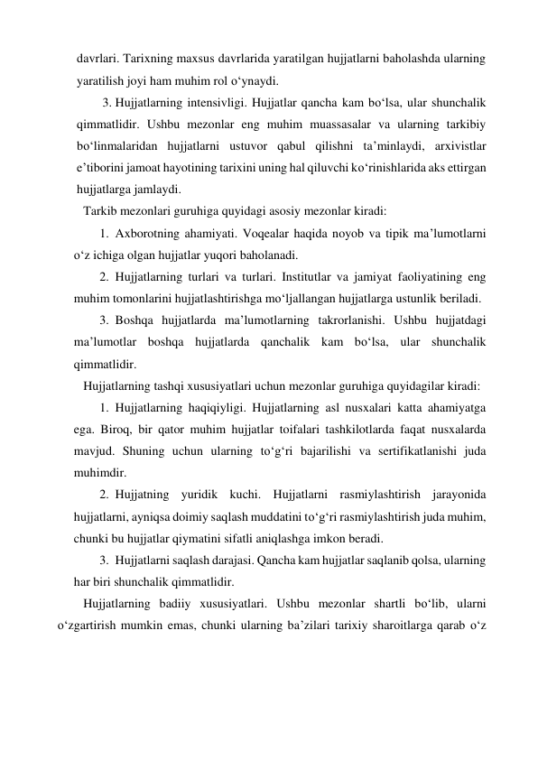 davrlari. Tarixning maxsus davrlarida yaratilgan hujjatlarni baholashda ularning 
yaratilish joyi ham muhim rol o‘ynaydi. 
3. Hujjatlarning intensivligi. Hujjatlar qancha kam bo‘lsa, ular shunchalik 
qimmatlidir. Ushbu mezonlar eng muhim muassasalar va ularning tarkibiy 
bo‘linmalaridan hujjatlarni ustuvor qabul qilishni ta’minlaydi, arxivistlar 
e’tiborini jamoat hayotining tarixini uning hal qiluvchi ko‘rinishlarida aks ettirgan 
hujjatlarga jamlaydi. 
Tarkib mezonlari guruhiga quyidagi asosiy mezonlar kiradi: 
1. Axborotning ahamiyati. Voqealar haqida noyob va tipik ma’lumotlarni 
o‘z ichiga olgan hujjatlar yuqori baholanadi. 
2. Hujjatlarning turlari va turlari. Institutlar va jamiyat faoliyatining eng 
muhim tomonlarini hujjatlashtirishga mo‘ljallangan hujjatlarga ustunlik beriladi. 
3. Boshqa hujjatlarda ma’lumotlarning takrorlanishi. Ushbu hujjatdagi 
ma’lumotlar boshqa hujjatlarda qanchalik kam bo‘lsa, ular shunchalik 
qimmatlidir. 
Hujjatlarning tashqi xususiyatlari uchun mezonlar guruhiga quyidagilar kiradi: 
1. Hujjatlarning haqiqiyligi. Hujjatlarning asl nusxalari katta ahamiyatga 
ega. Biroq, bir qator muhim hujjatlar toifalari tashkilotlarda faqat nusxalarda 
mavjud. Shuning uchun ularning to‘g‘ri bajarilishi va sertifikatlanishi juda 
muhimdir. 
2. Hujjatning yuridik kuchi. Hujjatlarni rasmiylashtirish jarayonida 
hujjatlarni, ayniqsa doimiy saqlash muddatini to‘g‘ri rasmiylashtirish juda muhim, 
chunki bu hujjatlar qiymatini sifatli aniqlashga imkon beradi. 
3. Hujjatlarni saqlash darajasi. Qancha kam hujjatlar saqlanib qolsa, ularning 
har biri shunchalik qimmatlidir. 
Hujjatlarning badiiy xususiyatlari. Ushbu mezonlar shartli bo‘lib, ularni 
o‘zgartirish mumkin emas, chunki ularning ba’zilari tarixiy sharoitlarga qarab o‘z 
