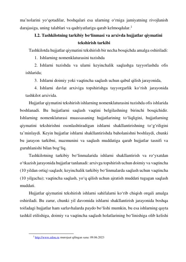 ma’nolarini yo‘qotadilar, boshqalari esa ularning o‘rniga jamiyatning rivojlanish 
darajasiga, uning talablari va qadriyatlariga qarab kelmoqdalar.2 
I.2. Tashkilotning tarkibiy bo‘linmasi va arxivda hujjatlar qiymatini 
tekshirish tarkibi 
Tashkilotda hujjatlar qiymatini tekshirish bir necha bosqichda amalga oshiriladi: 
1. Ishlarning nomenklaturasini tuzishda 
2. Ishlarni tuzishda va ularni keyinchalik saqlashga tayyorlashda ofis 
ishlarida; 
3. Ishlarni doimiy yoki vaqtincha saqlash uchun qabul qilish jarayonida,  
4. Ishlarni davlat arxiviga topshirishga tayyorgarlik ko‘rish jarayonida 
tashkilot arxivida. 
Hujjatlar qiymatini tekshirish ishlarning nomenklaturasini tuzishda ofis ishlarida 
boshlanadi. Bu hujjatlarni saqlash vaqtini belgilashning birinchi bosqichidir. 
Ishlarning nomenklaturasi muassasaning hujjatlarining to‘liqligini, hujjatlarning 
qiymatini tekshirishni osonlashtiradigan ishlarni shakllantirishning to‘g‘riligini 
ta’minlaydi. Keyin hujjatlar ishlarni shakllantirishda baholanishni boshlaydi, chunki 
bu jarayon tarkibni, mazmunini va saqlash muddatiga qarab hujjatlar tasnifi va 
guruhlanishi bilan bog‘liq. 
Tashkilotning tarkibiy bo‘linmalarida ishlarni shakllantirish va ro‘yxatdan 
o‘tkazish jarayonida hujjatlar tanlanadi: arxivga topshirish uchun doimiy va vaqtincha 
(10 yildan ortiq) saqlash; keyinchalik tarkibiy bo‘linmalarda saqlash uchun vaqtincha 
(10 yilgacha); vaqtincha saqlash, yo‘q qilish uchun ajratish muddati tugagan saqlash 
muddati. 
Hujjatlar qiymatini tekshirish ishlarni sahifalarni ko‘rib chiqish orqali amalga 
oshiriladi. Bu zarur, chunki yil davomida ishlarni shakllantirish jarayonida boshqa 
toifadagi hujjatlar ham sarlavhalarda paydo bo‘lishi mumkin, bu esa ishlarning qayta 
tashkil etilishiga, doimiy va vaqtincha saqlash holatlarining bo‘linishiga olib kelishi 
                                                           
2 http://www.edou.ru murojaat qilingan sana: 09.06.2023 
 
