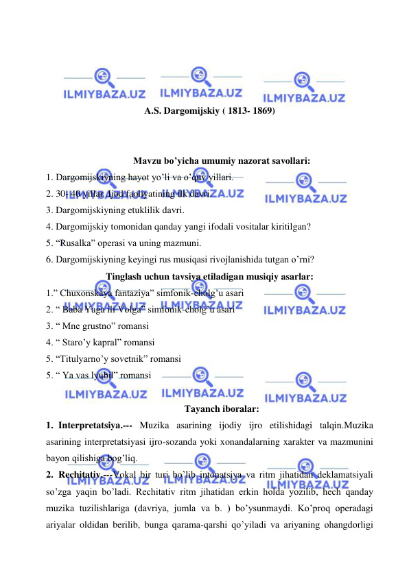  
 
 
 
 
 
A.S. Dargomijskiy ( 1813- 1869) 
 
 
Mavzu bo’yicha umumiy nazorat savollari: 
1. Dargomijskiyning hayot yo’li va o’quv yillari. 
2. 30- 40 yillar .Ijod faoliyatining ilk davri. 
3. Dargomijskiyning etuklilik davri. 
4. Dargomijskiy tomonidan qanday yangi ifodali vositalar kiritilgan? 
5. “Rusalka” operasi va uning mazmuni. 
6. Dargomijskiyning keyingi rus musiqasi rivojlanishida tutgan o’rni? 
Tinglash uchun tavsiya etiladigan musiqiy asarlar: 
1.” Chuxonskaya fantaziya” simfonik-cholg’u asari 
2. “ Baba Yaga ili Volga” simfonik-cholg’u asari 
3. “ Mne grustno” romansi 
4. “ Staro’y kapral” romansi 
5. “Titulyarno’y sovetnik” romansi 
5. “ Ya vas lyubil” romansi 
 
Tayanch iboralar: 
1. Interpretatsiya.--- Muzika asarining ijodiy ijro etilishidagi talqin.Muzika 
asarining interpretatsiyasi ijro-sozanda yoki xonandalarning xarakter va mazmunini 
bayon qilishiga bog’liq. 
2. Rechitativ.---Vokal bir turi bo’lib intonatsiya va ritm jihatidan deklamatsiyali 
so’zga yaqin bo’ladi. Rechitativ ritm jihatidan erkin holda yozilib, hech qanday 
muzika tuzilishlariga (davriya, jumla va b. ) bo’ysunmaydi. Ko’proq operadagi 
ariyalar oldidan berilib, bunga qarama-qarshi qo’yiladi va ariyaning ohangdorligi 
