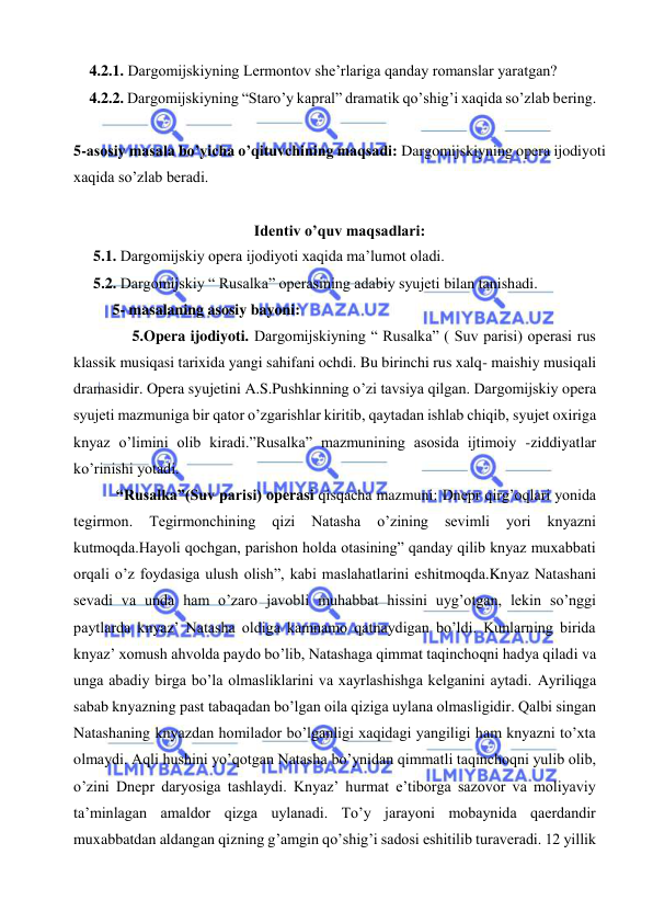  
 
4.2.1. Dargomijskiyning Lermontov she’rlariga qanday romanslar yaratgan?  
4.2.2. Dargomijskiyning “Staro’y kapral” dramatik qo’shig’i xaqida so’zlab bering. 
 
5-asosiy masala bo’yicha o’qituvchining maqsadi: Dargomijskiyning opera ijodiyoti 
xaqida so’zlab beradi. 
 
Identiv o’quv maqsadlari: 
5.1. Dargomijskiy opera ijodiyoti xaqida ma’lumot oladi. 
5.2. Dargomijskiy “ Rusalka” operasining adabiy syujeti bilan tanishadi. 
5- masalaning asosiy bayoni:            
 
5.Opera ijodiyoti. Dargomijskiyning “ Rusalka” ( Suv parisi) operasi rus 
klassik musiqasi tarixida yangi sahifani ochdi. Bu birinchi rus xalq- maishiy musiqali 
dramasidir. Opera syujetini A.S.Pushkinning o’zi tavsiya qilgan. Dargomijskiy opera 
syujeti mazmuniga bir qator o’zgarishlar kiritib, qaytadan ishlab chiqib, syujet oxiriga 
knyaz o’limini olib kiradi.”Rusalka” mazmunining asosida ijtimoiy -ziddiyatlar 
ko’rinishi yotadi. 
 “Rusalka”(Suv parisi) operasi qisqacha mazmuni: Dnepr qirg’oqlari yonida 
tegirmon. 
Tegirmonchining 
qizi 
Natasha 
o’zining 
sevimli 
yori 
knyazni 
kutmoqda.Hayoli qochgan, parishon holda otasining” qanday qilib knyaz muxabbati 
orqali o’z foydasiga ulush olish”, kabi maslahatlarini eshitmoqda.Knyaz Natashani 
sevadi va unda ham o’zaro javobli muhabbat hissini uyg’otgan, lekin so’nggi 
paytlarda knyaz’ Natasha oldiga kamnamo qatnaydigan bo’ldi. Kunlarning birida 
knyaz’ xomush ahvolda paydo bo’lib, Natashaga qimmat taqinchoqni hadya qiladi va 
unga abadiy birga bo’la olmasliklarini va xayrlashishga kelganini aytadi. Ayriliqga 
sabab knyazning past tabaqadan bo’lgan oila qiziga uylana olmasligidir. Qalbi singan 
Natashaning knyazdan homilador bo’lganligi xaqidagi yangiligi ham knyazni to’xta 
olmaydi. Aqli hushini yo’qotgan Natasha bo’ynidan qimmatli taqinchoqni yulib olib, 
o’zini Dnepr daryosiga tashlaydi. Knyaz’ hurmat e’tiborga sazovor va moliyaviy 
ta’minlagan amaldor qizga uylanadi. To’y jarayoni mobaynida qaerdandir 
muxabbatdan aldangan qizning g’amgin qo’shig’i sadosi eshitilib turaveradi. 12 yillik 
