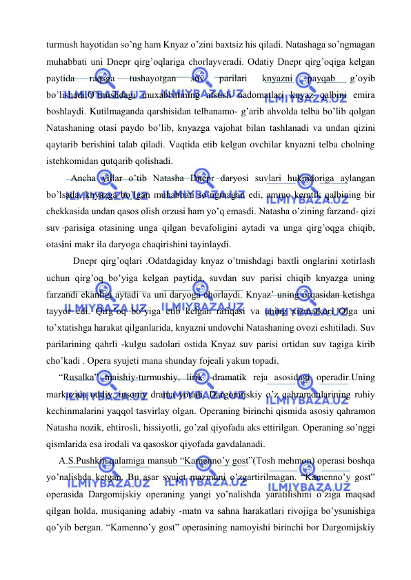  
 
turmush hayotidan so’ng ham Knyaz o’zini baxtsiz his qiladi. Natashaga so’ngmagan 
muhabbati uni Dnepr qirg’oqlariga chorlayveradi. Odatiy Dnepr qirg’oqiga kelgan 
paytida 
raqsga 
tushayotgan 
suv 
parilari 
knyazni 
payqab 
g’oyib 
bo’lishadi.O’tmishdagi muxabbatining afsusli nadomatlari knyaz qalbini emira 
boshlaydi. Kutilmaganda qarshisidan telbanamo- g’arib ahvolda telba bo’lib qolgan 
Natashaning otasi paydo bo’lib, knyazga vajohat bilan tashlanadi va undan qizini 
qaytarib berishini talab qiladi. Vaqtida etib kelgan ovchilar knyazni telba cholning 
istehkomidan qutqarib qolishadi.  
Ancha yillar o’tib Natasha Dnepr daryosi suvlari hukmdoriga aylangan 
bo’lsada, knyazga bo’lgan muhabbati so’ngmagan edi, ammo kemtik qalbining bir 
chekkasida undan qasos olish orzusi ham yo’q emasdi. Natasha o’zining farzand- qizi 
suv parisiga otasining unga qilgan bevafoligini aytadi va unga qirg’oqga chiqib, 
otasini makr ila daryoga chaqirishini tayinlaydi. 
 Dnepr qirg’oqlari .Odatdagiday knyaz o’tmishdagi baxtli onglarini xotirlash 
uchun qirg’oq bo’yiga kelgan paytida, suvdan suv parisi chiqib knyazga uning 
farzandi ekanligi aytadi va uni daryoga chorlaydi. Knyaz’ uning orqasidan ketishga 
tayyor edi. Qirg’oq bo’yiga etib kelgan rafiqasi va uning xizmatkori Olga uni 
to’xtatishga harakat qilganlarida, knyazni undovchi Natashaning ovozi eshitiladi. Suv 
parilarining qahrli -kulgu sadolari ostida Knyaz suv parisi ortidan suv tagiga kirib 
cho’kadi . Opera syujeti mana shunday fojeali yakun topadi. 
 
“Rusalka” maishiy-turmushiy, lirik -dramatik reja asosidagi operadir.Uning 
markazida oddiy, insoniy drama yotadi. Dargomijskiy o’z qahramonlarining ruhiy 
kechinmalarini yaqqol tasvirlay olgan. Operaning birinchi qismida asosiy qahramon 
Natasha nozik, ehtirosli, hissiyotli, go’zal qiyofada aks ettirilgan. Operaning so’nggi 
qismlarida esa irodali va qasoskor qiyofada gavdalanadi.  
 
A.S.Pushkin qalamiga mansub “Kamenno’y gost”(Tosh mehmon) operasi boshqa 
yo’nalishda ketgan. Bu asar syujet mazmuni o’zgartirilmagan. “Kamenno’y gost” 
operasida Dargomijskiy operaning yangi yo’nalishda yaratilishini o’ziga maqsad 
qilgan holda, musiqaning adabiy -matn va sahna harakatlari rivojiga bo’ysunishiga 
qo’yib bergan. “Kamenno’y gost” operasining namoyishi birinchi bor Dargomijskiy 
