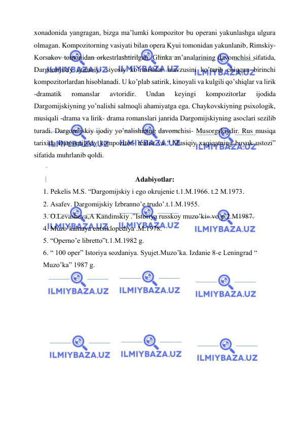  
 
xonadonida yangragan, bizga ma’lumki kompozitor bu operani yakunlashga ulgura 
olmagan. Kompozitorning vasiyati bilan opera Kyui tomonidan yakunlanib, Rimskiy- 
Korsakov tomonidan orkestrlashtirilgan. Glinka an’analarining davomchisi sifatida, 
Dargomijskiy ijtimoiy- siyosiy ko’rinishlar mavzusini ko’tarib chiqqan birinchi 
kompozitorlardan hisoblanadi. U ko’plab satirik, kinoyali va kulgili qo’shiqlar va lirik 
-dramatik 
romanslar 
avtoridir. 
Undan 
keyingi 
kompozitorlar 
ijodida 
Dargomijskiyning yo’nalishi salmoqli ahamiyatga ega. Chaykovskiyning psixologik, 
musiqali -drama va lirik- drama romanslari janrida Dargomijskiyning asoclari sezilib 
turadi. Dargomijskiy ijodiy yo’nalishining davomchisi- Musorgskiydir. Rus musiqa 
tarixida Dargomijskiy kompozitor- realist va “ Musiqiy xaqiqatning buyuk ustozi” 
sifatida muhrlanib qoldi. 
 
Adabiyotlar: 
1. Pekelis M.S. “Dargomijskiy i ego okrujenie t.1.M.1966. t.2 M.1973. 
2. Asafev. Dargomijskiy Izbranno’e trudo’.t.1.M.1955. 
3. O.Levasheva,A Kandinskiy .”Istoriya russkoy muzo’ki».vo’p.2.M1987. 
4. Muzo’kalnaya entsiklopediya .M.1978. 
5. “Operno’e libretto”t.1.M.1982 g. 
6. “ 100 oper” Istoriya sozdaniya. Syujet.Muzo’ka. Izdanie 8-e Leningrad “ 
Muzo’ka” 1987 g. 
 
 
