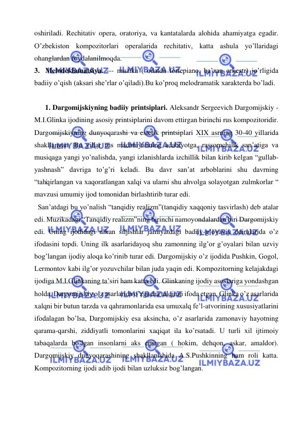  
 
oshiriladi. Rechitativ opera, oratoriya, va kantatalarda alohida ahamiyatga egadir. 
O’zbekiston kompozitorlari operalarida rechitativ, katta ashula yo’llaridagi 
ohanglardan foydalanilmoqda. 
3.  Melodeklamatsiya. --- muzika ( odatda fortepiano, ba’zan orkestr) jo’rligida 
badiiy o’qish (aksari she’rlar o’qiladi).Bu ko’proq melodramatik xarakterda bo’ladi. 
 
1. Dargomijskiyning badiiy printsiplari. Aleksandr Sergeevich Dargomijskiy - 
M.I.Glinka ijodining asosiy printsiplarini davom ettirgan birinchi rus kompozitoridir. 
Dargomijskiyning dunyoqarashi va estetik printsiplari XIX asrning 30-40 yillarida 
shakllangan. Bu yillar rus madaniyatining adabiyotga, rassomchilik san’atiga va 
musiqaga yangi yo’nalishda, yangi izlanishlarda izchillik bilan kirib kelgan “gullab- 
yashnash” davriga to’g’ri keladi. Bu davr san’at arboblarini shu davrning 
“tahqirlangan va xaqoratlangan xalqi va ularni shu ahvolga solayotgan zulmkorlar “ 
mavzusi umumiy ijod tomonidan birlashtirib turar edi. 
  San’atdagi bu yo’nalish “tanqidiy realizm”(tanqidiy xaqqoniy tasvirlash) deb atalar 
edi. Muzikadagi “Tanqidiy realizm”ning birinchi namoyondalardan biri Dargomijskiy 
edi. Uning ijodidagi ulkan siljishlar jamiyatdagi badiiy-g’oyaviy doiralarida o’z 
ifodasini topdi. Uning ilk asarlaridayoq shu zamonning ilg’or g’oyalari bilan uzviy 
bog’langan ijodiy aloqa ko’rinib turar edi. Dargomijskiy o’z ijodida Pushkin, Gogol, 
Lermontov kabi ilg’or yozuvchilar bilan juda yaqin edi. Kompozitorning kelajakdagi 
ijodiga M.I.Glinkaning ta’siri ham katta edi. Glinkaning ijodiy asoslariga yondashgan 
holda, Dargomijskiy o’z asarlarida o’zgacha talqinni ifoda etgan. Glinka o’z asarlarida 
xalqni bir butun tarzda va qahramonlarida esa umuxalq fe’l-atvorining xususiyatlarini 
ifodalagan bo’lsa, Dargomijskiy esa aksincha, o’z asarlarida zamonaviy hayotning 
qarama-qarshi, ziddiyatli tomonlarini xaqiqat ila ko’rsatadi. U turli xil ijtimoiy 
tabaqalarda bo’lgan insonlarni aks ettirgan ( hokim, dehqon, askar, amaldor). 
Dargomijskiy dunyoqarashining shakllanishida A.S.Pushkinning ham roli katta. 
Kompozitorning ijodi adib ijodi bilan uzluksiz bog’langan. 
