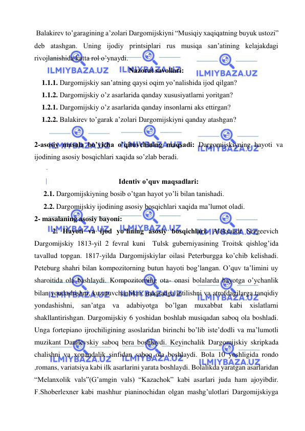  
 
 Balakirev to’garagining a’zolari Dargomijskiyni “Musiqiy xaqiqatning buyuk ustozi” 
deb atashgan. Uning ijodiy printsiplari rus musiqa san’atining kelajakdagi 
rivojlanishida katta rol o’ynaydi. 
Nazorat savollari: 
1.1.1. Dargomijskiy san’atning qaysi oqim yo’nalishida ijod qilgan? 
1.1.2. Dargomijskiy o’z asarlarida qanday xususiyatlarni yoritgan? 
1.2.1. Dargomijskiy o’z asarlarida qanday insonlarni aks ettirgan? 
1.2.2. Balakirev to’garak a’zolari Dargomijskiyni qanday atashgan? 
 
2-asosiy masala bo’yicha o’qituvchining maqsadi: Dargomijskiyning hayoti va 
ijodining asosiy bosqichlari xaqida so’zlab beradi. 
 
Identiv o’quv maqsadlari: 
2.1. Dargomijskiyning bosib o’tgan hayot yo’li bilan tanishadi. 
2.2. Dargomijskiy ijodining asosiy bosqichlari xaqida ma’lumot oladi. 
2- masalaning asosiy bayoni:            
2. Hayoti va ijod yo’lining asosiy bosqichlari. Aleksandr Sergeevich 
Dargomijskiy 1813-yil 2 fevral kuni  Tulsk guberniyasining Troitsk qishlog’ida 
tavallud topgan. 1817-yilda Dargomijskiylar oilasi Peterburgga ko’chib kelishadi. 
Peteburg shahri bilan kompozitorning butun hayoti bog’langan. O’quv ta’limini uy 
sharoitida ola bashlaydi. Kompozitorning ota- onasi bolalarda hayotga o’ychanlik 
bilan yondashishni, kuzatuvchanlikni, maqsadga intilishni va atrofdagilarga tanqidiy 
yondashishni, san’atga va adabiyotga bo’lgan muxabbat kabi xislatlarni 
shakllantirishgan. Dargomijskiy 6 yoshidan boshlab musiqadan saboq ola boshladi. 
Unga fortepiano ijrochiligining asoslaridan birinchi bo’lib iste’dodli va ma’lumotli 
muzikant Danilevskiy saboq bera boshlaydi. Keyinchalik Dargomijskiy skripkada 
chalishni va xonandalik sinfidan saboq ola boshlaydi. Bola 10 yoshligida rondo 
,romans, variatsiya kabi ilk asarlarini yarata boshlaydi. Bolalikda yaratgan asarlaridan 
“Melanxolik vals”(G’amgin vals) “Kazachok” kabi asarlari juda ham ajoyibdir. 
F.Shoberlexner kabi mashhur pianinochidan olgan mashg’ulotlari Dargomijskiyga 
