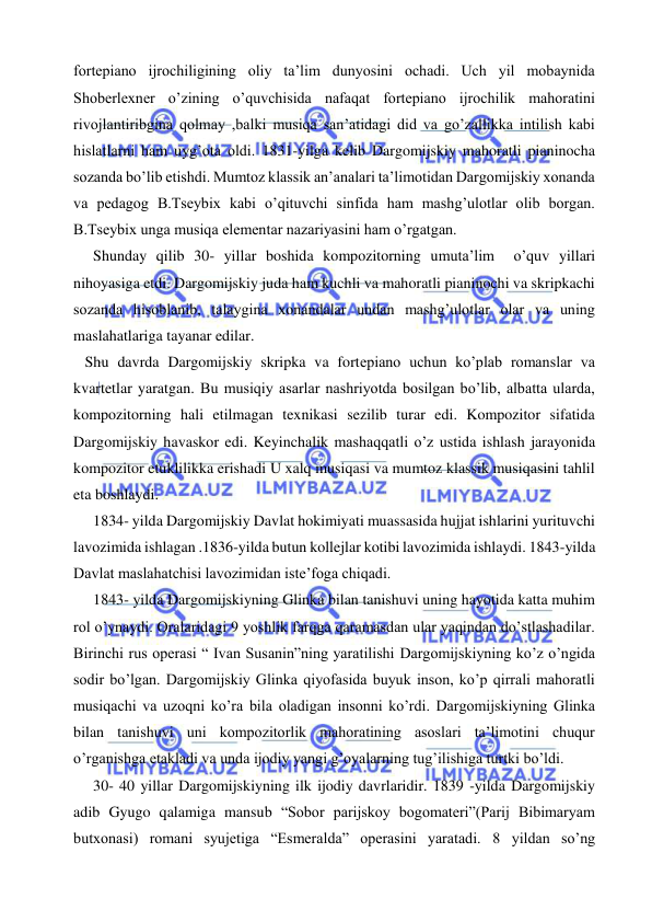  
 
fortepiano ijrochiligining oliy ta’lim dunyosini ochadi. Uch yil mobaynida 
Shoberlexner o’zining o’quvchisida nafaqat fortepiano ijrochilik mahoratini 
rivojlantiribgina qolmay ,balki musiqa san’atidagi did va go’zallikka intilish kabi 
hislatlarni ham uyg’ota oldi. 1831-yilga kelib Dargomijskiy mahoratli pianinocha 
sozanda bo’lib etishdi. Mumtoz klassik an’analari ta’limotidan Dargomijskiy xonanda 
va pedagog B.Tseybix kabi o’qituvchi sinfida ham mashg’ulotlar olib borgan. 
B.Tseybix unga musiqa elementar nazariyasini ham o’rgatgan. 
 
Shunday qilib 30- yillar boshida kompozitorning umuta’lim  o’quv yillari 
nihoyasiga etdi. Dargomijskiy juda ham kuchli va mahoratli pianinochi va skripkachi 
sozanda hisoblanib, talaygina xonandalar undan mashg’ulotlar olar va uning 
maslahatlariga tayanar edilar. 
   Shu davrda Dargomijskiy skripka va fortepiano uchun ko’plab romanslar va 
kvartetlar yaratgan. Bu musiqiy asarlar nashriyotda bosilgan bo’lib, albatta ularda, 
kompozitorning hali etilmagan texnikasi sezilib turar edi. Kompozitor sifatida 
Dargomijskiy havaskor edi. Keyinchalik mashaqqatli o’z ustida ishlash jarayonida 
kompozitor etuklilikka erishadi U xalq musiqasi va mumtoz klassik musiqasini tahlil 
eta boshlaydi. 
   1834- yilda Dargomijskiy Davlat hokimiyati muassasida hujjat ishlarini yurituvchi 
lavozimida ishlagan .1836-yilda butun kollejlar kotibi lavozimida ishlaydi. 1843-yilda 
Davlat maslahatchisi lavozimidan iste’foga chiqadi. 
  1843- yilda Dargomijskiyning Glinka bilan tanishuvi uning hayotida katta muhim 
rol o’ynaydi. Oralaridagi 9 yoshlik farqga qaramasdan ular yaqindan do’stlashadilar. 
Birinchi rus operasi “ Ivan Susanin”ning yaratilishi Dargomijskiyning ko’z o’ngida 
sodir bo’lgan. Dargomijskiy Glinka qiyofasida buyuk inson, ko’p qirrali mahoratli 
musiqachi va uzoqni ko’ra bila oladigan insonni ko’rdi. Dargomijskiyning Glinka 
bilan tanishuvi uni kompozitorlik mahoratining asoslari ta’limotini chuqur 
o’rganishga etakladi va unda ijodiy yangi g’oyalarning tug’ilishiga turtki bo’ldi. 
   30- 40 yillar Dargomijskiyning ilk ijodiy davrlaridir. 1839 -yilda Dargomijskiy 
adib Gyugo qalamiga mansub “Sobor parijskoy bogomateri”(Parij Bibimaryam 
butxonasi) romani syujetiga “Esmeralda” operasini yaratadi. 8 yildan so’ng 
