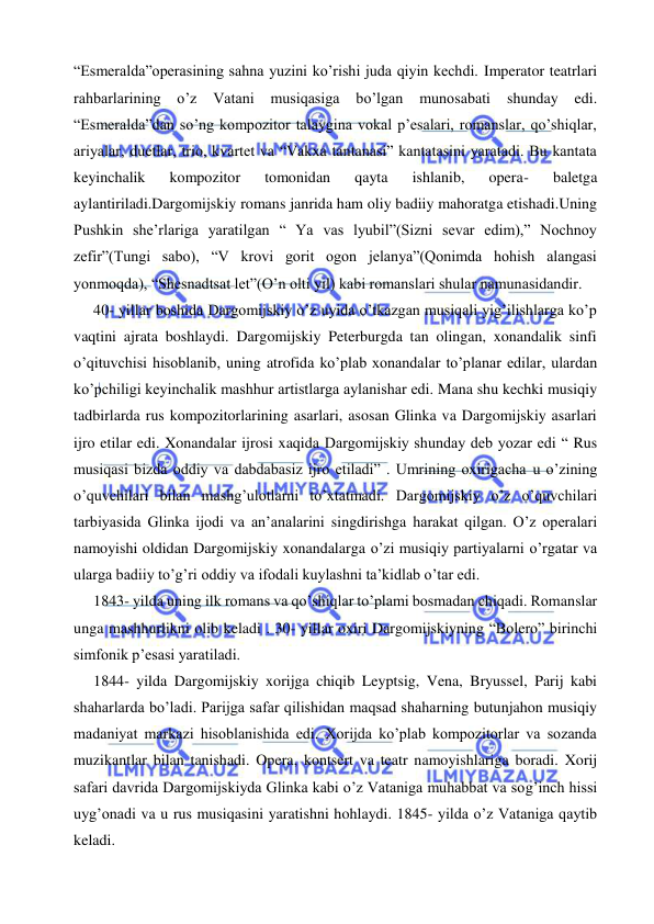  
 
“Esmeralda”operasining sahna yuzini ko’rishi juda qiyin kechdi. Imperator teatrlari 
rahbarlarining 
o’z 
Vatani 
musiqasiga 
bo’lgan 
munosabati 
shunday 
edi. 
“Esmeralda”dan so’ng kompozitor talaygina vokal p’esalari, romanslar, qo’shiqlar, 
ariyalar, duetlar, trio, kvartet va “Vakxa tantanasi” kantatasini yaratadi. Bu kantata 
keyinchalik 
kompozitor 
tomonidan 
qayta 
ishlanib, 
opera- 
baletga 
aylantiriladi.Dargomijskiy romans janrida ham oliy badiiy mahoratga etishadi.Uning 
Pushkin she’rlariga yaratilgan “ Ya vas lyubil”(Sizni sevar edim),” Nochnoy 
zefir”(Tungi sabo), “V krovi gorit ogon jelanya”(Qonimda hohish alangasi 
yonmoqda), “Shesnadtsat let”(O’n olti yil) kabi romanslari shular namunasidandir. 
 
40- yillar boshida Dargomijskiy o’z uyida o’tkazgan musiqali yig’ilishlarga ko’p 
vaqtini ajrata boshlaydi. Dargomijskiy Peterburgda tan olingan, xonandalik sinfi 
o’qituvchisi hisoblanib, uning atrofida ko’plab xonandalar to’planar edilar, ulardan 
ko’pchiligi keyinchalik mashhur artistlarga aylanishar edi. Mana shu kechki musiqiy 
tadbirlarda rus kompozitorlarining asarlari, asosan Glinka va Dargomijskiy asarlari 
ijro etilar edi. Xonandalar ijrosi xaqida Dargomijskiy shunday deb yozar edi “ Rus 
musiqasi bizda oddiy va dabdabasiz ijro etiladi” . Umrining oxirigacha u o’zining 
o’quvchilari bilan mashg’ulotlarni to’xtatmadi. Dargomijskiy o’z o’quvchilari 
tarbiyasida Glinka ijodi va an’analarini singdirishga harakat qilgan. O’z operalari 
namoyishi oldidan Dargomijskiy xonandalarga o’zi musiqiy partiyalarni o’rgatar va 
ularga badiiy to’g’ri oddiy va ifodali kuylashni ta’kidlab o’tar edi. 
 
1843- yilda uning ilk romans va qo’shiqlar to’plami bosmadan chiqadi. Romanslar 
unga mashhurlikni olib keladi . 30- yillar oxiri Dargomijskiyning “Bolero” birinchi 
simfonik p’esasi yaratiladi. 
 
1844- yilda Dargomijskiy xorijga chiqib Leyptsig, Vena, Bryussel, Parij kabi 
shaharlarda bo’ladi. Parijga safar qilishidan maqsad shaharning butunjahon musiqiy 
madaniyat markazi hisoblanishida edi. Xorijda ko’plab kompozitorlar va sozanda 
muzikantlar bilan tanishadi. Opera, kontsert va teatr namoyishlariga boradi. Xorij 
safari davrida Dargomijskiyda Glinka kabi o’z Vataniga muhabbat va sog’inch hissi 
uyg’onadi va u rus musiqasini yaratishni hohlaydi. 1845- yilda o’z Vataniga qaytib 
keladi. 
