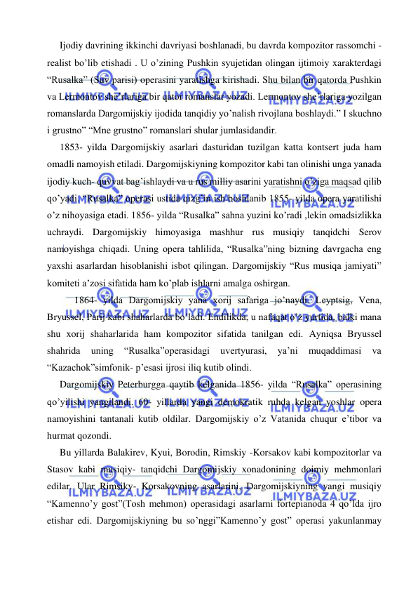  
 
 
Ijodiy davrining ikkinchi davriyasi boshlanadi, bu davrda kompozitor rassomchi -
realist bo’lib etishadi . U o’zining Pushkin syujetidan olingan ijtimoiy xarakterdagi 
“Rusalka” (Suv parisi) operasini yaratishga kirishadi. Shu bilan bir qatorda Pushkin 
va Lermontov she’rlariga bir qator romanslar yozadi. Lermontov she’rlariga yozilgan 
romanslarda Dargomijskiy ijodida tanqidiy yo’nalish rivojlana boshlaydi.” I skuchno 
i grustno” “Mne grustno” romanslari shular jumlasidandir. 
 
1853- yilda Dargomijskiy asarlari dasturidan tuzilgan katta kontsert juda ham 
omadli namoyish etiladi. Dargomijskiyning kompozitor kabi tan olinishi unga yanada 
ijodiy kuch- quvvat bag’ishlaydi va u rus milliy asarini yaratishni o’ziga maqsad qilib 
qo’yadi. “Rusalka” operasi ustida qizg’in ish boshlanib 1855- yilda opera yaratilishi 
o’z nihoyasiga etadi. 1856- yilda “Rusalka” sahna yuzini ko’radi ,lekin omadsizlikka 
uchraydi. Dargomijskiy himoyasiga mashhur rus musiqiy tanqidchi Serov 
namoyishga chiqadi. Uning opera tahlilida, “Rusalka”ning bizning davrgacha eng 
yaxshi asarlardan hisoblanishi isbot qilingan. Dargomijskiy “Rus musiqa jamiyati” 
komiteti a’zosi sifatida ham ko’plab ishlarni amalga oshirgan.  
 1864- yilda Dargomijskiy yana xorij safariga jo’naydi. Leyptsig, Vena, 
Bryussel, Parij kabi shaharlarda bo’ladi. Endilikda, u nafaqat o’z yurtida, balki mana 
shu xorij shaharlarida ham kompozitor sifatida tanilgan edi. Ayniqsa Bryussel 
shahrida 
uning 
“Rusalka”operasidagi 
uvertyurasi, 
ya’ni 
muqaddimasi 
va 
“Kazachok”simfonik- p’esasi ijrosi iliq kutib olindi. 
 
Dargomijskiy Peterburgga qaytib kelganida 1856- yilda “Rusalka” operasining 
qo’yilishi yangilandi. 60- yillarda yangi demokratik ruhda kelgan yoshlar opera 
namoyishini tantanali kutib oldilar. Dargomijskiy o’z Vatanida chuqur e’tibor va 
hurmat qozondi. 
 
Bu yillarda Balakirev, Kyui, Borodin, Rimskiy -Korsakov kabi kompozitorlar va 
Stasov kabi musiqiy- tanqidchi Dargomijskiy xonadonining doimiy mehmonlari 
edilar. Ular Rimsiky- Korsakovning asarlarini, Dargomijskiyning yangi musiqiy 
“Kamenno’y gost”(Tosh mehmon) operasidagi asarlarni fortepianoda 4 qo’lda ijro 
etishar edi. Dargomijskiyning bu so’nggi”Kamenno’y gost” operasi yakunlanmay 
