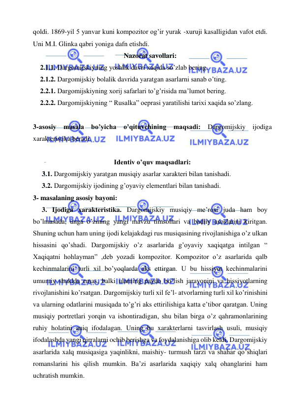  
 
qoldi. 1869-yil 5 yanvar kuni kompozitor og’ir yurak -xuruji kasalligidan vafot etdi. 
Uni M.I. Glinka qabri yoniga dafn etishdi. 
Nazorat savollari: 
2.1.1. Dargomijskiyning yoshlik davri xaqida so’zlab bering.  
2.1.2. Dargomijskiy bolalik davrida yaratgan asarlarni sanab o’ting. 
2.2.1. Dargomijskiyning xorij safarlari to’g’risida ma’lumot bering.  
2.2.2. Dargomijskiyning “ Rusalka” oeprasi yaratilishi tarixi xaqida so’zlang. 
 
3-asosiy masala bo’yicha o’qituvchining maqsadi: Dargomijskiy ijodiga 
xarakteristika beradi. 
 
Identiv o’quv maqsadlari: 
3.1. Dargomijskiy yaratgan musiqiy asarlar xarakteri bilan tanishadi. 
3.2. Dargomijskiy ijodining g’oyaviy elementlari bilan tanishadi. 
3- masalaning asosiy bayoni:            
 
3. Ijodiga xarakteristika. Dargomijskiy musiqiy me’rosi juda ham boy 
bo’lmasada, unga o’zining yangi mavzu timsollari va badiiy asoslarini kiritgan. 
Shuning uchun ham uning ijodi kelajakdagi rus musiqasining rivojlanishiga o’z ulkan 
hissasini qo’shadi. Dargomijskiy o’z asarlarida g’oyaviy xaqiqatga intilgan “ 
Xaqiqatni hohlayman” ,deb yozadi kompozitor. Kompozitor o’z asarlarida qalb 
kechinmalarini turli xil bo’yoqlarda aks ettirgan. U bu hissiyot kechinmalarini 
umumiy shaklda emas, balki ularning paydo bo’lish jarayonini va hissiyotlarning 
rivojlanishini ko’rsatgan. Dargomijskiy turli xil fe’l- atvorlarning turli xil ko’rinishini 
va ularning odatlarini musiqada to’g’ri aks ettirilishiga katta e’tibor qaratgan. Uning 
musiqiy portretlari yorqin va ishontiradigan, shu bilan birga o’z qahramonlarining 
ruhiy holatini aniq ifodalagan. Uning bu xarakterlarni tasvirlash usuli, musiqiy 
ifodalashda yangi qirralarni ochib berishga va foydalanishiga olib keldi. Dargomijskiy 
asarlarida xalq musiqasiga yaqinlikni, maishiy- turmush tarzi va shahar qo’shiqlari 
romanslarini his qilish mumkin. Ba’zi asarlarida xaqiqiy xalq ohanglarini ham 
uchratish mumkin. 
