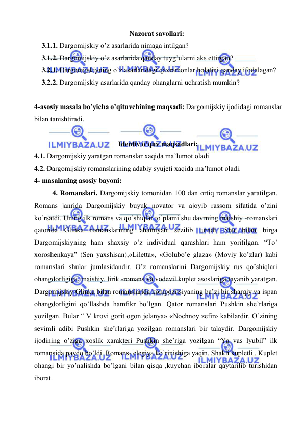  
 
 Nazorat savollari: 
3.1.1. Dargomijskiy o’z asarlarida nimaga intilgan? 
3.1.2. Dargomijskiy o’z asarlarida qanday tuyg’ularni aks ettirgan? 
3.2.1. Dargomijskiyning o’z asarlaridagi qaxramonlar holatini qanday ifodalagan? 
3.2.2. Dargomijskiy asarlarida qanday ohanglarni uchratish mumkin? 
 
4-asosiy masala bo’yicha o’qituvchining maqsadi: Dargomijskiy ijodidagi romanslar 
bilan tanishtiradi. 
 
Identiv o’quv maqsadlari: 
4.1. Dargomijskiy yaratgan romanslar xaqida ma’lumot oladi 
4.2. Dargomijskiy romanslarining adabiy syujeti xaqida ma’lumot oladi. 
4- masalaning asosiy bayoni:            
4. Romanslari. Dargomijskiy tomonidan 100 dan ortiq romanslar yaratilgan. 
Romans janrida Dargomijskiy buyuk novator va ajoyib rassom sifatida o’zini 
ko’rsatdi. Uning ilk romans va qo’shiqlar to’plami shu davrning maishiy -romanslari 
qatorida Glinka romanslarining ahamiyati sezilib turadi. Shu bilan birga 
Dargomijskiyning ham shaxsiy o’z individual qarashlari ham yoritilgan. “To’ 
xoroshenkaya” (Sen yaxshisan),«Liletta», «Golubo’e glaza» (Moviy ko’zlar) kabi 
romanslari shular jumlasidandir. O’z romanslarini Dargomijskiy rus qo’shiqlari 
ohangdorligiga, maishiy, lirik -romans va vodevil kuplet asoslariga tayanib yaratgan. 
Dargomijskiy Glinka bilan romanslarida kompozitsiyaning ba’zi bir sharqiy va ispan 
ohangdorligini qo’llashda hamfikr bo’lgan. Qator romanslari Pushkin she’rlariga 
yozilgan. Bular “ V krovi gorit ogon jelanya» «Nochnoy zefir» kabilardir. O’zining 
sevimli adibi Pushkin she’rlariga yozilgan romanslari bir talaydir. Dargomijskiy 
ijodining o’ziga xoslik xarakteri Pushkin she’riga yozilgan “Ya vas lyubil” ilk 
romansida paydo bo’ldi. Romans- elegiya ko’rinishiga yaqin. Shakli kupletli . Kuplet 
ohangi bir yo’nalishda bo’lgani bilan qisqa ,kuychan iboralar qaytarilib turishidan 
iborat.  
