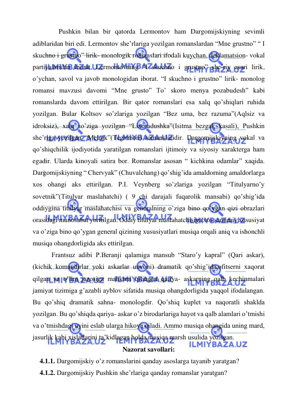  
 
 
Pushkin bilan bir qatorda Lermontov ham Dargomijskiyning sevimli 
adiblaridan biri edi. Lermontov she’rlariga yozilgan romanslardan “Mne grustno” “ I 
skuchno i grustno” lirik- monologik romanslari ifodali kuychan, deklamatsion- vokal 
partiyalaridan iborat. Lermontovning “I skuchno i grustno” she’riy asari lirik, 
o’ychan, savol va javob monologidan iborat. “I skuchno i grustno” lirik- monolog 
romansi mavzusi davomi “Mne grusto” To’ skoro menya pozabudesh” kabi 
romanslarda davom ettirilgan. Bir qator romanslari esa xalq qo’shiqlari ruhida 
yozilgan. Bular Koltsov so’zlariga yozilgan “Bez uma, bez razuma”(Aqlsiz va 
idroksiz), xalq so’ziga yozilgan “Lixoradushka”(Isitma bezgak kasali), Pushkin 
she’riga yozilgan “Melnik”(Tegirmon) romanslaridir. Dargomijskiyning vokal va 
qo’shiqchilik ijodiyotida yaratilgan romanslari ijtimoiy va siyosiy xarakterga ham 
egadir. Ularda kinoyali satira bor. Romanslar asosan “ kichkina odamlar” xaqida. 
Dargomijskiyning “ Chervyak” (Chuvalchang) qo’shig’ida amaldorning amaldorlarga 
xos ohangi aks ettirilgan. P.I. Veynberg so’zlariga yozilgan “Titulyarno’y 
sovetnik”(Titulyar maslahatchi) ( 9 chi darajali fuqarolik mansabi) qo’shig’ida 
oddiygina titulyar maslahatchisi va generalning o’ziga bino qo’ygan qizi obrazlari 
orasidagi munosabat yoritilgan. Oddiy titulyar maslahatchisiga xos samimiy xususiyat 
va o’ziga bino qo’ygan general qizining xususiyatlari musiqa orqali aniq va ishonchli 
musiqa ohangdorligida aks ettirilgan.  
 Frantsuz adibi P.Beranji qalamiga mansub “Staro’y kapral” (Qari askar), 
(kichik komandirlar yoki askarlar unvoni) dramatik qo’shig’ida,ofitserni xaqorat 
qilgan va o’lim jazosiga mahkum qilingan qariya- askarning qalb kechinmalari 
jamiyat tizimiga g’azabli ayblov sifatida musiqa ohangdorligida yaqqol ifodalangan. 
Bu qo’shiq dramatik sahna- monologdir. Qo’shiq kuplet va naqoratli shaklda 
yozilgan. Bu qo’shiqda qariya- askar o’z birodarlariga hayot va qalb alamlari o’tmishi 
va o’tmishdagi uyini eslab ularga hikoya qiladi. Ammo musiqa ohangida uning mard, 
jasurlik kabi xislatlarini ta’kidlagan holda musiqa marsh usulida yozilgan. 
Nazorat savollari: 
4.1.1. Dargomijskiy o’z romanslarini qanday asoslarga tayanib yaratgan? 
4.1.2. Dargomijskiy Pushkin she’rlariga qanday romanslar yaratgan? 
