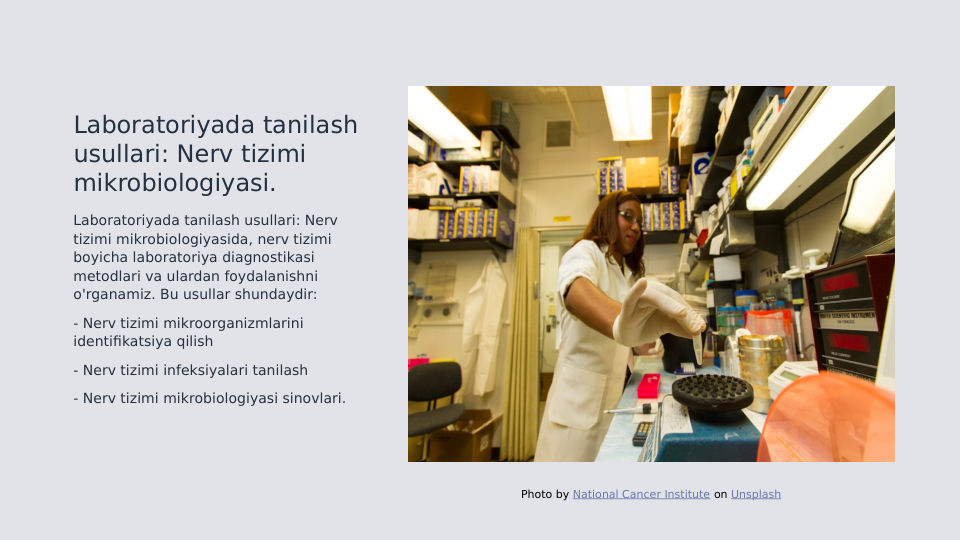 Laboratoriyada tanilash 
usullari: Nerv tizimi 
mikrobiologiyasi.
Laboratoriyada tanilash usullari: Nerv 
tizimi mikrobiologiyasida, nerv tizimi 
boyicha laboratoriya diagnostikasi 
metodlari va ulardan foydalanishni 
o'rganamiz. Bu usullar shundaydir:
- Nerv tizimi mikroorganizmlarini 
identifikatsiya qilish
- Nerv tizimi infeksiyalari tanilash
- Nerv tizimi mikrobiologiyasi sinovlari.
Photo by National Cancer Institute on Unsplash
