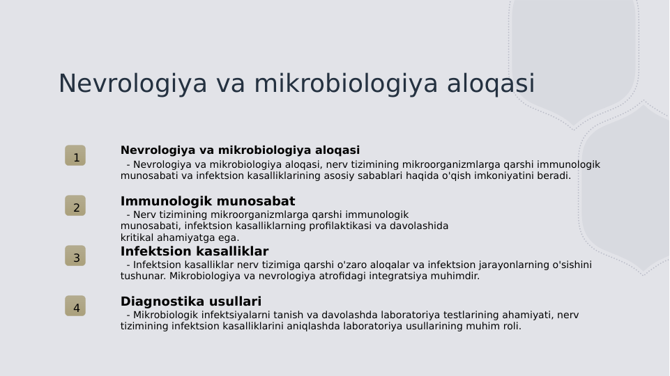 Nevrologiya va mikrobiologiya aloqasi
1
Nevrologiya va mikrobiologiya aloqasi
  - Nevrologiya va mikrobiologiya aloqasi, nerv tizimining mikroorganizmlarga qarshi immunologik 
munosabati va infektsion kasalliklarining asosiy sabablari haqida o'qish imkoniyatini beradi.
2
Immunologik munosabat
  - Nerv tizimining mikroorganizmlarga qarshi immunologik 
munosabati, infektsion kasalliklarning profilaktikasi va davolashida 
kritikal ahamiyatga ega.
3
Infektsion kasalliklar
  - Infektsion kasalliklar nerv tizimiga qarshi o'zaro aloqalar va infektsion jarayonlarning o'sishini 
tushunar. Mikrobiologiya va nevrologiya atrofidagi integratsiya muhimdir.
4
Diagnostika usullari
  - Mikrobiologik infektsiyalarni tanish va davolashda laboratoriya testlarining ahamiyati, nerv 
tizimining infektsion kasalliklarini aniqlashda laboratoriya usullarining muhim roli.
