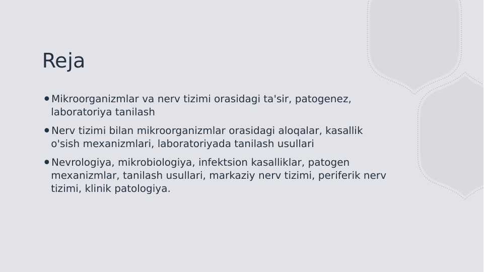 Reja
∙Mikroorganizmlar va nerv tizimi orasidagi ta'sir, patogenez, 
laboratoriya tanilash
∙Nerv tizimi bilan mikroorganizmlar orasidagi aloqalar, kasallik 
o'sish mexanizmlari, laboratoriyada tanilash usullari
∙Nevrologiya, mikrobiologiya, infektsion kasalliklar, patogen 
mexanizmlar, tanilash usullari, markaziy nerv tizimi, periferik nerv 
tizimi, klinik patologiya.
