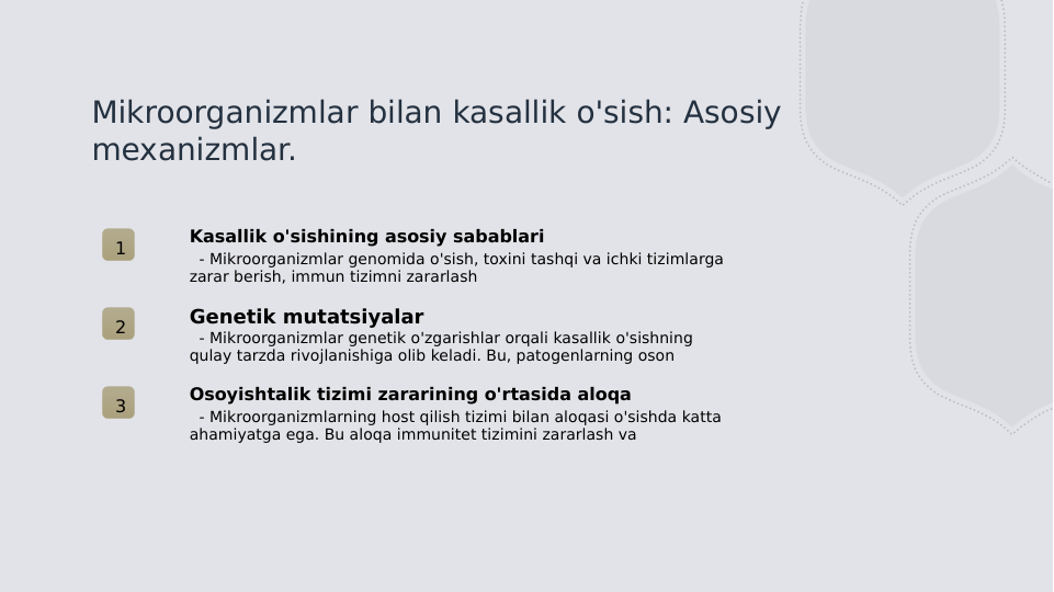 Mikroorganizmlar bilan kasallik o'sish: Asosiy 
mexanizmlar.
1
Kasallik o'sishining asosiy sabablari
  - Mikroorganizmlar genomida o'sish, toxini tashqi va ichki tizimlarga 
zarar berish, immun tizimni zararlash
2
Genetik mutatsiyalar
  - Mikroorganizmlar genetik o'zgarishlar orqali kasallik o'sishning 
qulay tarzda rivojlanishiga olib keladi. Bu, patogenlarning oson
3
Osoyishtalik tizimi zararining o'rtasida aloqa
  - Mikroorganizmlarning host qilish tizimi bilan aloqasi o'sishda katta 
ahamiyatga ega. Bu aloqa immunitet tizimini zararlash va
