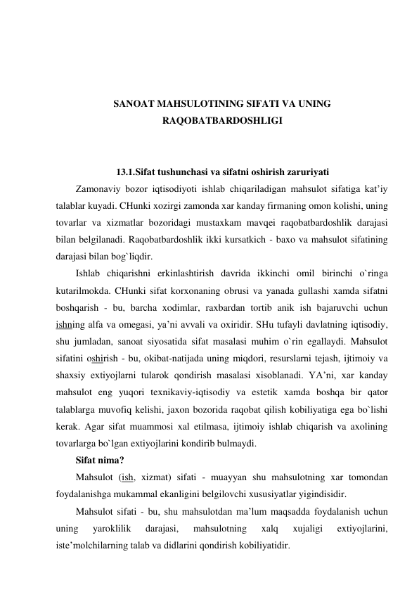  
 
 
 
SANOAT MAHSULOTINING SIFATI VA UNING 
RAQOBATBARDOSHLIGI 
 
 
13.1. Sifat tushunchasi va sifatni oshirish zaruriyati 
Zamonaviy bozor iqtisodiyoti ishlab chiqariladigan mahsulot sifatiga kat’iy 
talablar kuyadi. CHunki xozirgi zamonda xar kanday firmaning omon kolishi, uning 
tovarlar va xizmatlar bozoridagi mustaxkam mavqei raqobatbardoshlik darajasi 
bilan belgilanadi. Raqobatbardoshlik ikki kursatkich - baxo va mahsulot sifatining 
darajasi bilan bog`liqdir. 
Ishlab chiqarishni erkinlashtirish davrida ikkinchi omil birinchi o`ringa 
kutarilmokda. CHunki sifat korxonaning obrusi va yanada gullashi xamda sifatni 
boshqarish - bu, barcha xodimlar, raxbardan tortib anik ish bajaruvchi uchun 
ishning alfa va omegasi, ya’ni avvali va oxiridir. SHu tufayli davlatning iqtisodiy, 
shu jumladan, sanoat siyosatida sifat masalasi muhim o`rin egallaydi. Mahsulot 
sifatini oshirish - bu, okibat-natijada uning miqdori, resurslarni tejash, ijtimoiy va 
shaxsiy extiyojlarni tularok qondirish masalasi xisoblanadi. YA’ni, xar kanday 
mahsulot eng yuqori texnikaviy-iqtisodiy va estetik xamda boshqa bir qator 
talablarga muvofiq kelishi, jaxon bozorida raqobat qilish kobiliyatiga ega bo`lishi 
kerak. Agar sifat muammosi xal etilmasa, ijtimoiy ishlab chiqarish va axolining 
tovarlarga bo`lgan extiyojlarini kondirib bulmaydi. 
Sifat nima? 
Mahsulot (ish, xizmat) sifati - muayyan shu mahsulotning xar tomondan 
foydalanishga mukammal ekanligini belgilovchi xususiyatlar yigindisidir. 
Mahsulot sifati - bu, shu mahsulotdan ma’lum maqsadda foydalanish uchun 
uning 
yaroklilik 
darajasi, 
mahsulotning 
xalq 
xujaligi 
extiyojlarini, 
iste’molchilarning talab va didlarini qondirish kobiliyatidir. 
