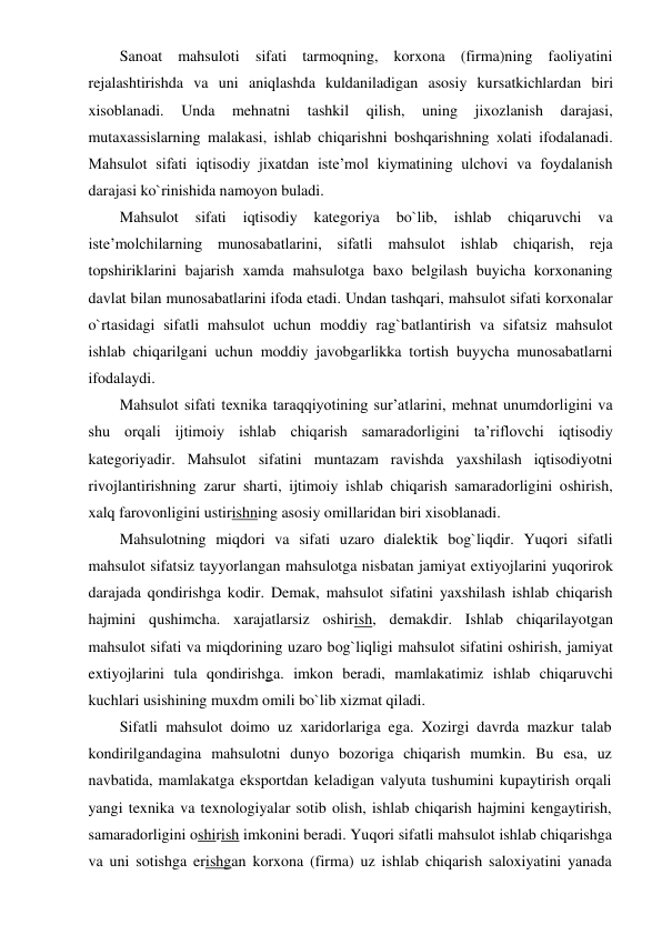 Sanoat mahsuloti sifati tarmoqning, korxona (firma)ning faoliyatini 
rejalashtirishda va uni aniqlashda kuldaniladigan asosiy kursatkichlardan biri 
xisoblanadi. 
Unda 
mehnatni 
tashkil 
qilish, 
uning 
jixozlanish 
darajasi, 
mutaxassislarning malakasi, ishlab chiqarishni boshqarishning xolati ifodalanadi. 
Mahsulot sifati iqtisodiy jixatdan iste’mol kiymatining ulchovi va foydalanish 
darajasi ko`rinishida namoyon buladi. 
Mahsulot 
sifati 
iqtisodiy 
kategoriya 
bo`lib, 
ishlab 
chiqaruvchi 
va 
iste’molchilarning munosabatlarini, sifatli mahsulot ishlab chiqarish, reja 
topshiriklarini bajarish xamda mahsulotga baxo belgilash buyicha korxonaning 
davlat bilan munosabatlarini ifoda etadi. Undan tashqari, mahsulot sifati korxonalar 
o`rtasidagi sifatli mahsulot uchun moddiy rag`batlantirish va sifatsiz mahsulot 
ishlab chiqarilgani uchun moddiy javobgarlikka tortish buyycha munosabatlarni 
ifodalaydi. 
Mahsulot sifati texnika taraqqiyotining sur’atlarini, mehnat unumdorligini va 
shu orqali ijtimoiy ishlab chiqarish samaradorligini ta’riflovchi iqtisodiy 
kategoriyadir. Mahsulot sifatini muntazam ravishda yaxshilash iqtisodiyotni 
rivojlantirishning zarur sharti, ijtimoiy ishlab chiqarish samaradorligini oshirish, 
xalq farovonligini ustirishning asosiy omillaridan biri xisoblanadi. 
Mahsulotning miqdori va sifati uzaro dialektik bog`liqdir. Yuqori sifatli 
mahsulot sifatsiz tayyorlangan mahsulotga nisbatan jamiyat extiyojlarini yuqorirok 
darajada qondirishga kodir. Demak, mahsulot sifatini yaxshilash ishlab chiqarish 
hajmini qushimcha. xarajatlarsiz oshirish, demakdir. Ishlab chiqarilayotgan 
mahsulot sifati va miqdorining uzaro bog`liqligi mahsulot sifatini oshirish, jamiyat 
extiyojlarini tula qondirishga. imkon beradi, mamlakatimiz ishlab chiqaruvchi 
kuchlari usishining muxdm omili bo`lib xizmat qiladi. 
Sifatli mahsulot doimo uz xaridorlariga ega. Xozirgi davrda mazkur talab 
kondirilgandagina mahsulotni dunyo bozoriga chiqarish mumkin. Bu esa, uz 
navbatida, mamlakatga eksportdan keladigan valyuta tushumini kupaytirish orqali 
yangi texnika va texnologiyalar sotib olish, ishlab chiqarish hajmini kengaytirish, 
samaradorligini oshirish imkonini beradi. Yuqori sifatli mahsulot ishlab chiqarishga 
va uni sotishga erishgan korxona (firma) uz ishlab chiqarish saloxiyatini yanada 
