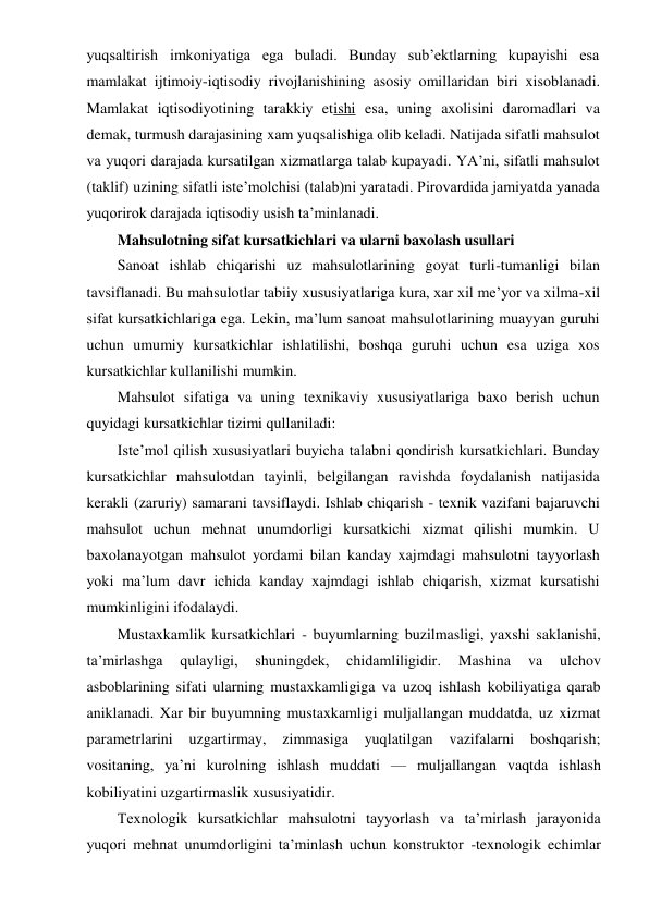 yuqsaltirish imkoniyatiga ega buladi. Bunday sub’ektlarning kupayishi esa 
mamlakat ijtimoiy-iqtisodiy rivojlanishining asosiy omillaridan biri xisoblanadi. 
Mamlakat iqtisodiyotining tarakkiy etishi esa, uning axolisini daromadlari va 
demak, turmush darajasining xam yuqsalishiga olib keladi. Natijada sifatli mahsulot 
va yuqori darajada kursatilgan xizmatlarga talab kupayadi. YA’ni, sifatli mahsulot 
(taklif) uzining sifatli iste’molchisi (talab)ni yaratadi. Pirovardida jamiyatda yanada 
yuqorirok darajada iqtisodiy usish ta’minlanadi. 
Mahsulotning sifat kursatkichlari va ularni baxolash usullari 
Sanoat ishlab chiqarishi uz mahsulotlarining goyat turli-tumanligi bilan 
tavsiflanadi. Bu mahsulotlar tabiiy xususiyatlariga kura, xar xil me’yor va xilma-xil 
sifat kursatkichlariga ega. Lekin, ma’lum sanoat mahsulotlarining muayyan guruhi 
uchun umumiy kursatkichlar ishlatilishi, boshqa guruhi uchun esa uziga xos 
kursatkichlar kullanilishi mumkin. 
Mahsulot sifatiga va uning texnikaviy xususiyatlariga baxo berish uchun 
quyidagi kursatkichlar tizimi qullaniladi: 
Iste’mol qilish xususiyatlari buyicha talabni qondirish kursatkichlari. Bunday 
kursatkichlar mahsulotdan tayinli, belgilangan ravishda foydalanish natijasida 
kerakli (zaruriy) samarani tavsiflaydi. Ishlab chiqarish - texnik vazifani bajaruvchi 
mahsulot uchun mehnat unumdorligi kursatkichi xizmat qilishi mumkin. U 
baxolanayotgan mahsulot yordami bilan kanday xajmdagi mahsulotni tayyorlash 
yoki ma’lum davr ichida kanday xajmdagi ishlab chiqarish, xizmat kursatishi 
mumkinligini ifodalaydi. 
Mustaxkamlik kursatkichlari - buyumlarning buzilmasligi, yaxshi saklanishi, 
ta’mirlashga 
qulayligi, 
shuningdek, 
chidamliligidir. 
Mashina 
va 
ulchov 
asboblarining sifati ularning mustaxkamligiga va uzoq ishlash kobiliyatiga qarab 
aniklanadi. Xar bir buyumning mustaxkamligi muljallangan muddatda, uz xizmat 
parametrlarini uzgartirmay, zimmasiga 
yuqlatilgan vazifalarni boshqarish; 
vositaning, ya’ni kurolning ishlash muddati — muljallangan vaqtda ishlash 
kobiliyatini uzgartirmaslik xususiyatidir. 
Texnologik kursatkichlar mahsulotni tayyorlash va ta’mirlash jarayonida 
yuqori mehnat unumdorligini ta’minlash uchun konstruktor -texnologik echimlar 
