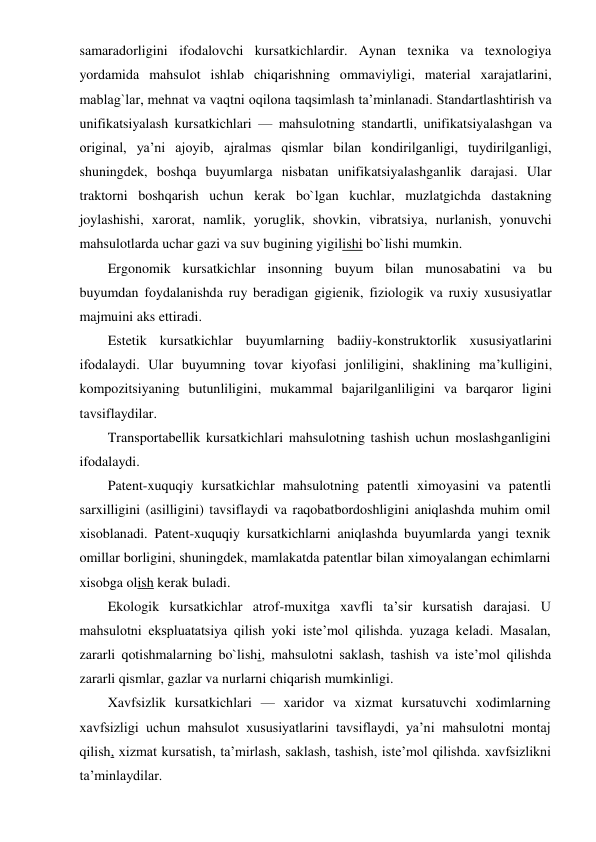 samaradorligini ifodalovchi kursatkichlardir. Aynan texnika va texnologiya 
yordamida mahsulot ishlab chiqarishning ommaviyligi, material xarajatlarini, 
mablag`lar, mehnat va vaqtni oqilona taqsimlash ta’minlanadi. Standartlashtirish va 
unifikatsiyalash kursatkichlari — mahsulotning standartli, unifikatsiyalashgan va 
original, ya’ni ajoyib, ajralmas qismlar bilan kondirilganligi, tuydirilganligi, 
shuningdek, boshqa buyumlarga nisbatan unifikatsiyalashganlik darajasi. Ular 
traktorni boshqarish uchun kerak bo`lgan kuchlar, muzlatgichda dastakning 
joylashishi, xarorat, namlik, yoruglik, shovkin, vibratsiya, nurlanish, yonuvchi 
mahsulotlarda uchar gazi va suv bugining yigilishi bo`lishi mumkin. 
Ergonomik kursatkichlar insonning buyum bilan munosabatini va bu 
buyumdan foydalanishda ruy beradigan gigienik, fiziologik va ruxiy xususiyatlar 
majmuini aks ettiradi. 
Estetik kursatkichlar buyumlarning badiiy-konstruktorlik xususiyatlarini 
ifodalaydi. Ular buyumning tovar kiyofasi jonliligini, shaklining ma’kulligini, 
kompozitsiyaning butunliligini, mukammal bajarilganliligini va barqaror ligini 
tavsiflaydilar. 
Transportabellik kursatkichlari mahsulotning tashish uchun moslashganligini 
ifodalaydi. 
Patent-xuquqiy kursatkichlar mahsulotning patentli ximoyasini va patentli 
sarxilligini (asilligini) tavsiflaydi va raqobatbordoshligini aniqlashda muhim omil 
xisoblanadi. Patent-xuquqiy kursatkichlarni aniqlashda buyumlarda yangi texnik 
omillar borligini, shuningdek, mamlakatda patentlar bilan ximoyalangan echimlarni 
xisobga olish kerak buladi. 
Ekologik kursatkichlar atrof-muxitga xavfli ta’sir kursatish darajasi. U 
mahsulotni ekspluatatsiya qilish yoki iste’mol qilishda. yuzaga keladi. Masalan, 
zararli qotishmalarning bo`lishi, mahsulotni saklash, tashish va iste’mol qilishda 
zararli qismlar, gazlar va nurlarni chiqarish mumkinligi. 
Xavfsizlik kursatkichlari — xaridor va xizmat kursatuvchi xodimlarning 
xavfsizligi uchun mahsulot xususiyatlarini tavsiflaydi, ya’ni mahsulotni montaj 
qilish, xizmat kursatish, ta’mirlash, saklash, tashish, iste’mol qilishda. xavfsizlikni 
ta’minlaydilar. 
