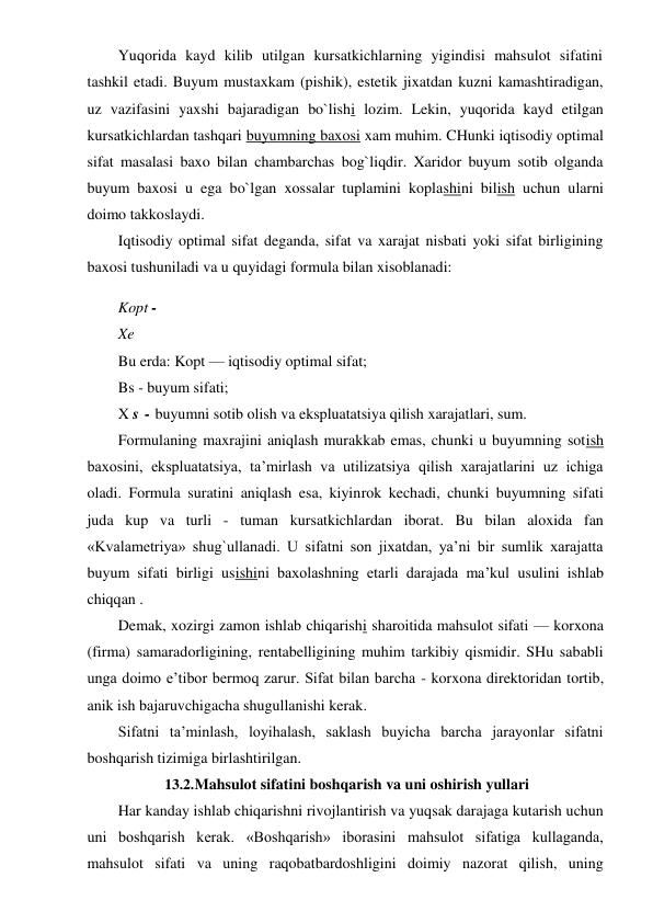 Yuqorida kayd kilib utilgan kursatkichlarning yigindisi mahsulot sifatini 
tashkil etadi. Buyum mustaxkam (pishik), estetik jixatdan kuzni kamashtiradigan, 
uz vazifasini yaxshi bajaradigan bo`lishi lozim. Lekin, yuqorida kayd etilgan 
kursatkichlardan tashqari buyumning baxosi xam muhim. CHunki iqtisodiy optimal 
sifat masalasi baxo bilan chambarchas bog`liqdir. Xaridor buyum sotib olganda 
buyum baxosi u ega bo`lgan xossalar tuplamini koplashini bilish uchun ularni 
doimo takkoslaydi. 
Iqtisodiy optimal sifat deganda, sifat va xarajat nisbati yoki sifat birligining 
baxosi tushuniladi va u quyidagi formula bilan xisoblanadi: 
Kopt - 
Xe 
Bu erda: Kopt — iqtisodiy optimal sifat; 
Bs - buyum sifati; 
X s - buyumni sotib olish va ekspluatatsiya qilish xarajatlari, sum. 
Formulaning maxrajini aniqlash murakkab emas, chunki u buyumning sotish 
baxosini, ekspluatatsiya, ta’mirlash va utilizatsiya qilish xarajatlarini uz ichiga 
oladi. Formula suratini aniqlash esa, kiyinrok kechadi, chunki buyumning sifati 
juda kup va turli - tuman kursatkichlardan iborat. Bu bilan aloxida fan 
«Kvalametriya» shug`ullanadi. U sifatni son jixatdan, ya’ni bir sumlik xarajatta 
buyum sifati birligi usishini baxolashning etarli darajada ma’kul usulini ishlab 
chiqqan . 
Demak, xozirgi zamon ishlab chiqarishi sharoitida mahsulot sifati — korxona 
(firma) samaradorligining, rentabelligining muhim tarkibiy qismidir. SHu sababli 
unga doimo e’tibor bermoq zarur. Sifat bilan barcha - korxona direktoridan tortib, 
anik ish bajaruvchigacha shugullanishi kerak. 
Sifatni ta’minlash, loyihalash, saklash buyicha barcha jarayonlar sifatni 
boshqarish tizimiga birlashtirilgan. 
13.2. Mahsulot sifatini boshqarish va uni oshirish yullari 
Har kanday ishlab chiqarishni rivojlantirish va yuqsak darajaga kutarish uchun 
uni boshqarish kerak. «Boshqarish» iborasini mahsulot sifatiga kullaganda, 
mahsulot sifati va uning raqobatbardoshligini doimiy nazorat qilish, uning 
