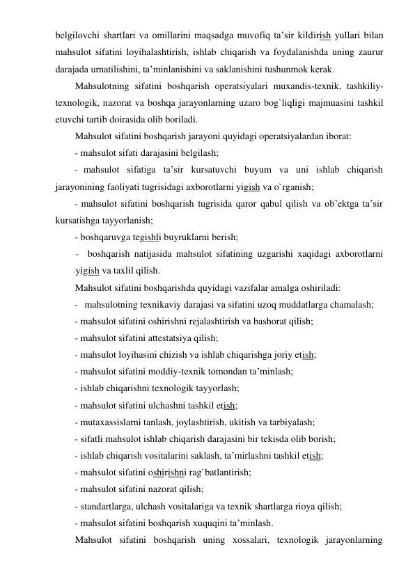 belgilovchi shartlari va omillarini maqsadga muvofiq ta’sir kildirish yullari bilan 
mahsulot sifatini loyihalashtirish, ishlab chiqarish va foydalanishda uning zaurur 
darajada urnatilishini, ta’minlanishini va saklanishini tushunmok kerak. 
Mahsulotning sifatini boshqarish operatsiyalari muxandis-texnik, tashkiliy-
texnologik, nazorat va boshqa jarayonlarning uzaro bog`liqligi majmuasini tashkil 
etuvchi tartib doirasida olib boriladi. 
Mahsulot sifatini boshqarish jarayoni quyidagi operatsiyalardan iborat: 
- mahsulot sifati darajasini belgilash; 
- mahsulot sifatiga ta’sir kursatuvchi buyum va uni ishlab chiqarish 
jarayonining faoliyati tugrisidagi axborotlarni yigish va o`rganish; 
- mahsulot sifatini boshqarish tugrisida qaror qabul qilish va ob’ektga ta’sir 
kursatishga tayyorlanish; 
- boshqaruvga tegishli buyruklarni berish; 
- boshqarish natijasida mahsulot sifatining uzgarishi xaqidagi axborotlarni 
yigish va taxlil qilish. 
Mahsulot sifatini boshqarishda quyidagi vazifalar amalga oshiriladi: 
- mahsulotning texnikaviy darajasi va sifatini uzoq muddatlarga chamalash; 
- mahsulot sifatini oshirishni rejalashtirish va bashorat qilish; 
- mahsulot sifatini attestatsiya qilish; 
- mahsulot loyihasini chizish va ishlab chiqarishga joriy etish; 
- mahsulot sifatini moddiy-texnik tomondan ta’minlash; 
- ishlab chiqarishni texnologik tayyorlash; 
- mahsulot sifatini ulchashni tashkil etish; 
- mutaxassislarni tanlash, joylashtirish, ukitish va tarbiyalash; 
- sifatli mahsulot ishlab chiqarish darajasini bir tekisda olib borish; 
- ishlab chiqarish vositalarini saklash, ta’mirlashni tashkil etish; 
- mahsulot sifatini oshirishni rag`batlantirish; 
- mahsulot sifatini nazorat qilish; 
- standartlarga, ulchash vositalariga va texnik shartlarga rioya qilish; 
- mahsulot sifatini boshqarish xuquqini ta’minlash. 
Mahsulot sifatini boshqarish uning xossalari, texnologik jarayonlarning 
