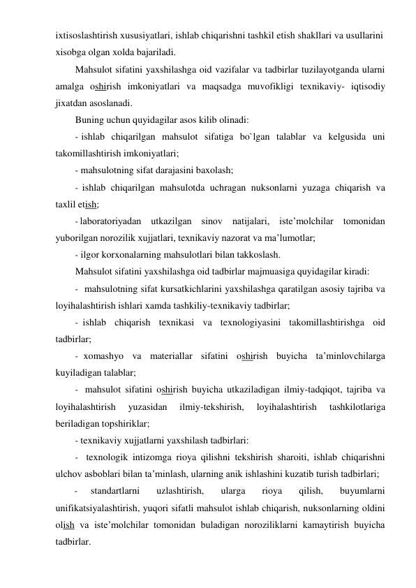 ixtisoslashtirish xususiyatlari, ishlab chiqarishni tashkil etish shakllari va usullarini 
xisobga olgan xolda bajariladi. 
Mahsulot sifatini yaxshilashga oid vazifalar va tadbirlar tuzilayotganda ularni 
amalga oshirish imkoniyatlari va maqsadga muvofikligi texnikaviy- iqtisodiy 
jixatdan asoslanadi. 
Buning uchun quyidagilar asos kilib olinadi: 
- ishlab chiqarilgan mahsulot sifatiga bo`lgan talablar va kelgusida uni 
takomillashtirish imkoniyatlari; 
- mahsulotning sifat darajasini baxolash; 
- ishlab chiqarilgan mahsulotda uchragan nuksonlarni yuzaga chiqarish va 
taxlil etish; 
- laboratoriyadan utkazilgan sinov natijalari, iste’molchilar tomonidan 
yuborilgan norozilik xujjatlari, texnikaviy nazorat va ma’lumotlar; 
- ilgor korxonalarning mahsulotlari bilan takkoslash. 
Mahsulot sifatini yaxshilashga oid tadbirlar majmuasiga quyidagilar kiradi: 
- mahsulotning sifat kursatkichlarini yaxshilashga qaratilgan asosiy tajriba va 
loyihalashtirish ishlari xamda tashkiliy-texnikaviy tadbirlar; 
- ishlab chiqarish texnikasi va texnologiyasini takomillashtirishga oid 
tadbirlar; 
- xomashyo va materiallar sifatini oshirish buyicha ta’minlovchilarga 
kuyiladigan talablar; 
- mahsulot sifatini oshirish buyicha utkaziladigan ilmiy-tadqiqot, tajriba va 
loyihalashtirish 
yuzasidan 
ilmiy-tekshirish, 
loyihalashtirish 
tashkilotlariga 
beriladigan topshiriklar; 
- texnikaviy xujjatlarni yaxshilash tadbirlari: 
- texnologik intizomga rioya qilishni tekshirish sharoiti, ishlab chiqarishni 
ulchov asboblari bilan ta’minlash, ularning anik ishlashini kuzatib turish tadbirlari; 
- 
standartlarni 
uzlashtirish, 
ularga 
rioya 
qilish, 
buyumlarni 
unifikatsiyalashtirish, yuqori sifatli mahsulot ishlab chiqarish, nuksonlarning oldini 
olish va iste’molchilar tomonidan buladigan noroziliklarni kamaytirish buyicha 
tadbirlar. 
