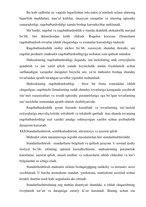Bu kabi tadbirlar uz vaqtida bajarilishini tula-tukis ta’minlash uchun ularning 
bajarilish muddatlari, mas’ul kishilar, muayyan xarajatlar va ularning iqtisodiy 
samaradorligi, raqobatbardoshligi xamda boshqa kursatkichlar aniklanadi. 
Ma’lumki, raqobat va raqobatbardoshlik o`rtasida dialektik alokadorlik mavjud 
bo`lib, 
biri 
ikkinchisidan 
kelib 
chikadi. 
Raqobat 
korxona 
(firma)larni 
raqobatbardosh tovarlar ishlab chiqarishga va xizmatlar kursatishga undaydi. 
Raqobatbardoshlik nisbiy ulchov bo`lib, xususiyati shundan iboratki, uni 
raqobat predmeti (mahsulot raqobatbardoshligi)ga nisbatan xam qullash mumkin. 
Mahsulotning raqobatbardoshligi deganda, iste’molchining anik extiyojlarini 
qondirish va uni xarid qilish xamda keyinchalik undan foydalanish uchun 
sarflanadigan xarajatlar darajalari buyicha uni, ya’ni mahsulot boshqa shunday 
tovarlardan ajralib turadigan tavsiflar yigindisi tushuniladi. 
Mahsulotning raqobatbardoshligi - biror bir firma tomonidan ishlab 
chiqarilgan, raqobatchi firmalarning xuddi shunday tovarlariga karaganda yaxshirok 
iste’mol xususiyatlari va texnik-iqtisodiy parametrlariga ega bo`lgan tovarlarning 
iste’molchilar tomonidan ajratib olinish «kobiliyati»dir. 
Raqobatbardoshlik aynan bozorda kuzatiladi va tovarlarning iste’molchi 
extiyojlariga muvofiq kelishi solishtirib va tekshirib quriladi. Ana shunda tovarning 
raqobatbardoshligi real xaridni amalga oshirayotgan xaridor uchun jozibadorlik 
darajasini kursatadi. 
13.3. Standartlashtirish, sertifikatlashtirish, attestatsiya va nazorat qilish 
Mahsulot sifati muammosiga tegishli masalalardan biri standartlashtirishdir. 
Standartlashtirish - standartlarni belgilash va qullash jarayoni. U normal ijodiy 
faoliyat bo`lib, sifatning optimal kursatkichlarini, mahsulotning parametrik 
katorlarini, nazorat qilish, sinash usullari va xokazolarni ishlab chikishni va kat’i 
belgalashni uz ichiga oladi. 
Standartlashtirish mahsulot sifatini boshqarishning tashkiliy va normativ asosi 
xisoblanadi. U barcha normalarni standart, yuriknoma, mahsulotni asoslash uchun 
kerakli shartlar usuli kabi xujjatlarda aks ettiradi. 
Standartlashtirishning eng muhim ahamiyati shundaki, u ishlab chiqarishning 
rivojlanish sur’ati va darajasiga zaruriy ta’sir kursatadi. Buning uchun esa 
