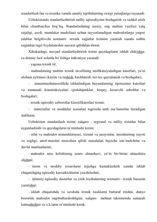 standartlash fan va texnika xamda amaliy tajribalarning oxirgi yutuqlariga tayanadi. 
Uzbekistonda standartlashtirish milliy iqtisodiyotni boshqarish va tashkil etish 
bilan chambarchas bog`liq. Standarlashning asosiy, eng muhim vazifasi xalq 
xujaligi, axoli, mamlakat mudofaasi uchun tayyorlanadigan mahsulotlarga yuqori 
talablar belgilovchi normativ -texnik xujjatlar tizimini yaratish xamda ushbu 
xujjatdan tugri foydalanishni nazorat qilishdan iborat. 
Xdrakatdagi, mavjud standartlashtirish tizimi quyidagilarni ishlab chikishga. 
va doimiy faol xolatda bo`lishiga imkoniyat yaratadi: 
- yagona texnik til; 
- mahsulotning muhim texnik tavsifining unifikatsiyalashgan katorlari, ya’ni 
ulcham ayirmasi (kuyim va tushish, kuchlanish, tez-tez qaytalanish va boshqalar); 
- 
umummashinasozlikda ishlatiladigan buyumlarning tiporazmer katorlari 
va namunali konstruksiyalari (podshipniklar, krepej, kesuvchi asboblar va 
boshqalar); 
- texnik-iqtisodiy axborotlar klassifikatorlari tizimi; 
- 
materiallar va moddalar xossalari tugrisida anik ma’lumotlar beradigan 
dalillarni. 
Uzbekiston standartlash tizimi xalqaro , regional va milliy tizimlar bilan 
uygunlashishi va quyidagilarni ta’minlashi lozim: 
- sifat va mahsulot nomenklaturasi, xizmat va jarayonlar, insonlarning xayoti 
va sogligi, atrof-muxitni muxofaza qilish masalalari buyicha iste’molchilar va 
davlat manfaatlarini; 
- mahsulot mos kelishining uzaro almashuvi, ya’ni bir-birini almashtira 
olishini; 
- inson va moddiy resurslarni tejashga kumaklashish xamda ishlab 
chiqarishning iqtisodiy kursatkichlarini yaxshilashni; 
- ijtimoiy-iqtisodiy dasturlar va yirik loyihalarning normativ- texnik bazasini 
yaratishni; 
- ishlab chiqarishda va savdoda texnik tusiklarni bartaraf etishni, dunyo 
bozorida mahsulot raqobatbardoshligini, xalqaro  mehnat taksimotida samarali 
katnashishini va x.k.larni ta’minlashi kerak. 
