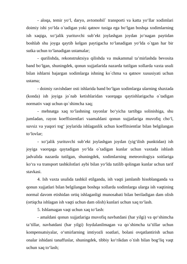 - aloqa, temir yo‘l, daryo, avtomobil` transporti va katta yo‘llar xodimlari
doimiy ishi yo‘lda o`tadigan yoki qatnov tusiga ega bo‘lgan boshqa xodimlarning
ish  xaqiga,  xo‘jalik  yurituvchi  sub’ekt  joylashgan  joydan  jo‘nagan  paytidan
boshlab shu joyga qaytib kelgan paytigacha to‘lanadigan yo‘lda o`tgan har bir
sutka uchun to‘lanadigan ustamalar;
- qurilishda, rekonstruktsiya qilishda va mukammal ta’mirlashda bevosita
band bo‘lgan, shuningdek, qonun xujjatlarida nazarda tutilgan xollarda vaxta usuli
bilan ishlarni bajargan xodimlarga ishning ko`chma va qatnov xususiyati uchun
ustama;
- doimiy ravishdaer osti ishlarida band bo‘lgan xodimlarga ularning shaxtada
(konda)  ish  joyiga  jo`nab  ketishlaridan  vaorqaga  qaytishlarigacha  o`tadigan
normativ vaqt uchun qo`shimcha xaq;
-  mehnatga  xaq  to‘lashning  rayonlar  bo‘yicha  tartibga  solinishiga,  shu
jumladan,  rayon  koeffisientlari  vaamaldani  qonun  xujjatlariga  muvofiq  cho‘l,
suvsiz va yuqori tog‘ joylarida ishlaganlik uchun koeffitsientlar bilan belgilangan
to‘lovlar;
- xo‘jalik yurituvchi sub’ekt joylashgan joydan (yig‘ilish punktidan) ish
joyiga  vaorqaga  qaytadigan  yo‘lda  o`tadigan  kunlar  uchun  vaxtada  ishlash
jadvalida  nazarda  tutilgan,  shuningdek,  xodimlarning  meteorologiya  soitlariga
ko‘ra va transport tashkilotlari aybi bilan yo‘lda tutilib qolingan kunlar uchun tarif
stavkasi.
4. Ish vaxta usulida tashkil etilganda, ish vaqti jamlanib hisoblanganda va
qonun xujjatlari bilan belgilangan boshqa xollarda xodimlarga ularga ish vaqtining
normal davom etishidan ortiq ishlaganligi munosabati bilan beriladigan dam olish
(ortiqcha ishlagan ish vaqti uchun dam olish) kunlari uchun xaq to‘lash.
5. Ishlamagan vaqt uchun xaq to‘lash:
- amaldani qonun xujjatlariga muvofiq navbatdani (har yilgi) va qo‘shimcha
ta’tillar, navbatdani  (har  yilgi)  foydalanilmagan  va qo`shimcha ta’tillar  uchun
kompensatsiyalar,  o‘smirlarning  imtiyozli  soatlari,  bolani  ovqatlantirish  uchun
onalar ishidani tanaffuslar, shuningdek, tibbiy ko‘rikdan o`tish bilan bog‘liq vaqt
uchun xaq to‘lash;
