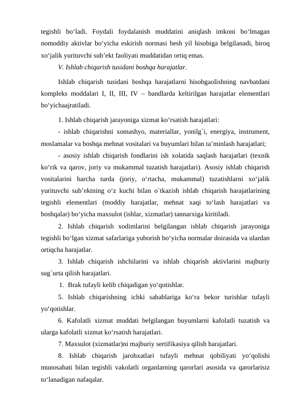 tegishli  bo‘ladi.  Foydali  foydalanish  muddatini  aniqlash  imkoni  bo‘lmagan
nomoddiy aktivlar bo‘yicha eskirish normasi besh yil hisobiga belgilanadi, biroq
xo‘jalik yurituvchi sub’ekt faoliyati muddatidan ortiq emas.
V. Ishlab chiqarish tusidani boshqa harajatlar.
Ishlab chiqarish tusidani boshqa harajatlarni hisobgaolishning navbatdani
kompleks moddalari I, II, III, IV – bandlarda keltirilgan harajatlar elementlari
bo‘yichaajratiladi.
1. Ishlab chiqarish jarayoniga xizmat ko‘rsatish harajatlari:
- ishlab chiqarishni xomashyo, materiallar, yonilg`i, energiya, instrument,
moslamalar va boshqa mehnat vositalari va buyumlari bilan ta’minlash harajatlari;
- asosiy ishlab chiqarish fondlarini ish xolatida saqlash harajatlari (texnik
ko‘rik va qarov, joriy va mukammal tuzatish harajatlari). Asosiy ishlab chiqarish
vositalarini  barcha  turda  (joriy,  o‘rtacha,  mukammal)  tuzatishlarni  xo‘jalik
yurituvchi sub’ektning o‘z kuchi bilan o`tkazish ishlab chiqarish harajatlarining
tegishli  elementlari  (moddiy  harajatlar,  mehnat  xaqi  to‘lash  harajatlari  va
boshqalar) bo‘yicha maxsulot (ishlar, xizmatlar) tannarxiga kiritiladi.
2.  Ishlab  chiqarish  xodimlarini  belgilangan  ishlab  chiqarish  jarayoniga
tegishli bo‘lgan xizmat safarlariga yuborish bo‘yicha normalar doirasida va ulardan
ortiqcha harajatlar.
3.  Ishlab  chiqarish  ishchilarini  va  ishlab  chiqarish  aktivlarini  majburiy
sug`urta qilish harajatlari.
1. Brak tufayli kelib chiqadigan yo‘qotishlar.
5.  Ishlab  chiqarishning  ichki  sabablariga  ko‘ra  bekor  turishlar  tufayli
yo‘qotishlar.
6. Kafolatli xizmat muddati belgilangan buyumlarni kafolatli tuzatish va
ularga kafolatli xizmat ko‘rsatish harajatlari.
7. Maxsulot (xizmatlar)ni majburiy sertifikasiya qilish harajatlari.
8.  Ishlab  chiqarish  jarohxatlari  tufayli  mehnat  qobiliyati  yo‘qolishi
munosabati bilan tegishli vakolatli organlarning qarorlari asosida va qarorlarisiz
to‘lanadigan nafaqalar.
