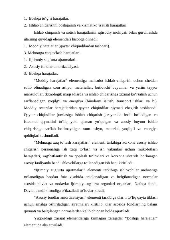 1. Boshqa to‘g‘ri harajatlar.
2. Ishlab chiqarishni boshqarish va xizmat ko‘rsatish harajatlari.
Ishlab chiqarish va sotish harajatlarini iqtisodiy mohiyati bilan guruhlashda
ularning quyidagi elementlari hisobga olinadi:
1. Moddiy harajatlar (qaytar chiqindilardan tashqari).
3. Mehnatga xaq to‘lash harajatlari.
1. Iijtimoiy sug‘urta ajratmalari.
2. Asosiy fondlar amortizatsiyasi.
3. Boshqa harajatlar.
“Moddiy harajatlar” elementiga mahsulot ishlab chiqarish uchun chetdan
sotib olinadigan xom  ashyo,  materiallar, butlovchi  buyumlar  va yarim  tayyor
mahsulotlar, tkxnologik maqsadlarda va ishlab chiqarishga xizmat ko‘rsatish uchun
sarflanadigan  yoqilg‘i  va  energiya  (binolarni  isitish,  transport  ishlari  va  b.).
Moddiy  resurslar  harajatlaridan qaytar  chiqindilar  qiymati  chegirib tashlanadi.
Qaytar  chiqindilar  jumlasiga  ishlab  chiqarish  jarayonida  hosil  bo‘ladigan  va
isteomol  qiymatini  to‘liq  yoki  qisman  yo‘qotgan  va  asosiy  buyum  ishlab
chiqarishga  sarflab  bo‘lmaydigan  xom  ashyo,  material,  yoqilg‘i  va  energiya
qoldiqlari tushuniladi.
“Mehnatga xaq to‘lash xarajatlari” elementi tarkibiga korxona asosiy ishlab
chiqarish  personaliga  ish  xaqi  to‘lash  va  ish  yakunlari  uchun  mukofotlash
harajatlari, rag‘batlantirish va qoplash to‘lovlari va korxona shtatida bo‘lmagan
asosiy faoliyatda band ishlovchilarga to‘lanadigan ish haqi kiritiladi.
“Ijtimoiy  sug‘urta  ajratmalari”  elementi  tarkibiga  ishlovchilar  mehnatiga
to‘lanadigan  haqdan  foiz  xisobida  aniqlanadigan  va  belgilanadigan  normalar
asosida davlat va nodavlat ijtimoiy sug‘urta organlari organlari, Nafaqa fondi,
Davlat bandlik fondiga o‘tkaziladi to‘lovlar kiradi.
“Asosiy fondlar amortizatsiyasi” elementi tarkibiga ularni to‘liq qayta tiklash
uchun amalga oshiriladigan ajratmalari kiritilib, ular asosida fondlarning balans
qiymati va belgilangan normalardan kelib chiqqan holda ajratiladi.
Yuqoridagi xarajat elementlariga kirmagan xarajatlar “Boshqa harajatlar”
elementida aks ettiriladi.
