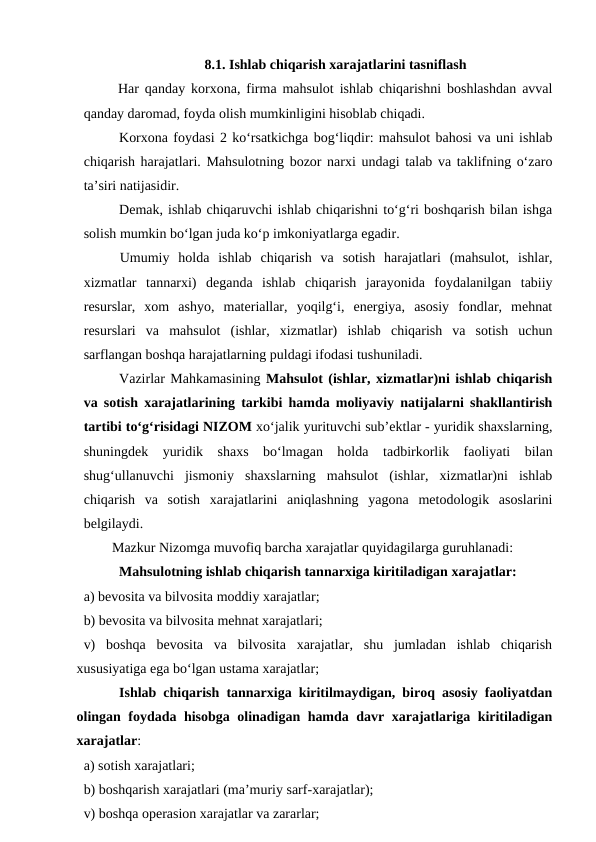 8.1. Ishlab chiqarish xarajatlarini tasniflash
 Har qanday korxona, firma mahsulot ishlab chiqarishni boshlashdan avval
qanday daromad, foyda olish mumkinligini hisoblab chiqadi.
Korxona foydasi 2 ko‘rsatkichga bog‘liqdir: mahsulot bahosi va uni ishlab
chiqarish harajatlari. Mahsulotning bozor narxi undagi talab va taklifning o‘zaro
ta’siri natijasidir.
Demak, ishlab chiqaruvchi ishlab chiqarishni to‘g‘ri boshqarish bilan ishga
solish mumkin bo‘lgan juda ko‘p imkoniyatlarga egadir.
Umumiy  holda  ishlab  chiqarish  va  sotish  harajatlari  (mahsulot,  ishlar,
xizmatlar  tannarxi)  deganda  ishlab  chiqarish  jarayonida  foydalanilgan  tabiiy
resurslar,  xom  ashyo,  materiallar,  yoqilg‘i,  energiya,  asosiy  fondlar,  mehnat
resurslari  va  mahsulot  (ishlar,  xizmatlar)  ishlab  chiqarish  va  sotish  uchun
sarflangan boshqa harajatlarning puldagi ifodasi tushuniladi.
Vazirlar Mahkamasining Mahsulot (ishlar, xizmatlar)ni ishlab chiqarish
va sotish xarajatlarining tarkibi hamda moliyaviy natijalarni shakllantirish
tartibi to‘g‘risidagi NIZOM xo‘jalik yurituvchi sub’ektlar - yuridik shaxslarning,
shuningdek  yuridik  shaxs  bo‘lmagan  holda tadbirkorlik  faoliyati  bilan
shug‘ullanuvchi  jismoniy  shaxslarning  mahsulot  (ishlar,  xizmatlar)ni  ishlab
chiqarish  va  sotish  xarajatlarini  aniqlashning  yagona  metodologik  asoslarini
belgilaydi.
Mazkur Nizomga muvofiq barcha xarajatlar quyidagilarga guruhlanadi:
Mahsulotning ishlab chiqarish tannarxiga kiritiladigan xarajatlar:
a) bevosita va bilvosita moddiy xarajatlar;
b) bevosita va bilvosita mehnat xarajatlari;
v)  boshqa  bevosita  va  bilvosita  xarajatlar,  shu  jumladan  ishlab  chiqarish
xususiyatiga ega bo‘lgan ustama xarajatlar;
Ishlab chiqarish tannarxiga kiritilmaydigan, biroq asosiy faoliyatdan
olingan foydada hisobga olinadigan hamda davr xarajatlariga kiritiladigan
xarajatlar:
a) sotish xarajatlari;
b) boshqarish xarajatlari (ma’muriy sarf-xarajatlar);
v) boshqa operasion xarajatlar va zararlar;
