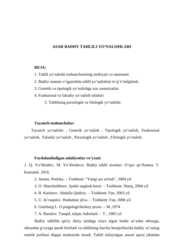 ASAR BADIIY TAHLILI YO’NALISHLARI
REJA:
1. Tahlil yo’nalishi tushunchasining mohiyati va mazmuni.
2. Badiiy matnni o’rganishda tahlil yo’nalishini to‘g‘ri belgilash.
3. Genetik va tipologik yo’nalishga xos xususiyatlar.
4. Funksional va falsafiy yo’nalish sifatlari
5. Tahlilning psixologik va filologik yo’nalishi.
Tayanch tushunchalar:
   Tayanch  yo’nalishi  ,  Genetik  yo’nalish  ,  Tipologik  yo’nalish,  Funksional
yo’nalish,  Falsafiy yo’nalish , Psixologik yo’nalish , Filologik yo’nalish.
Foydalaniladigan adabiyotlar ro’yxati:
1. Q. Yo‘ldoshev, M. Yo‘ldosheva. Badiiy tahlil asoslari. O‘quv qo‘llanma. T.
Kamalak. 2016.
2. Arastu. Poetika. – Toshkent: “Yangi asr avlodi”, 2004 yil
3. O. Sharafuddinov. Ijodni anglash baxti. – Toshkent: Sharq, 2004 yil
4. B. Karimov. Abdulla Qodiriy. – Toshkent: Fan, 2003 yil
5. U. Jo’raqulov. Hududsnz jilva. – Toshkent: Fan, 2006 yil
6. Ginzburg L. O psigologicheskoy proze. – M.,1974
7. A. Rasulov. Tanqid, talqin, baholash. – T., 1983 yil
Badiiy tahlilda qat'iy ilmiy tartibga rioya etgan  holda so’zdan obrazga,
obrazdan g‘oyaga qarab boriladi va tahlilning barcha bosqichlarida badiiy so’zning
estetik jozibasi diqqat markazida turadi. Tahlil etilayotgan asarni qaysi jihatdan
